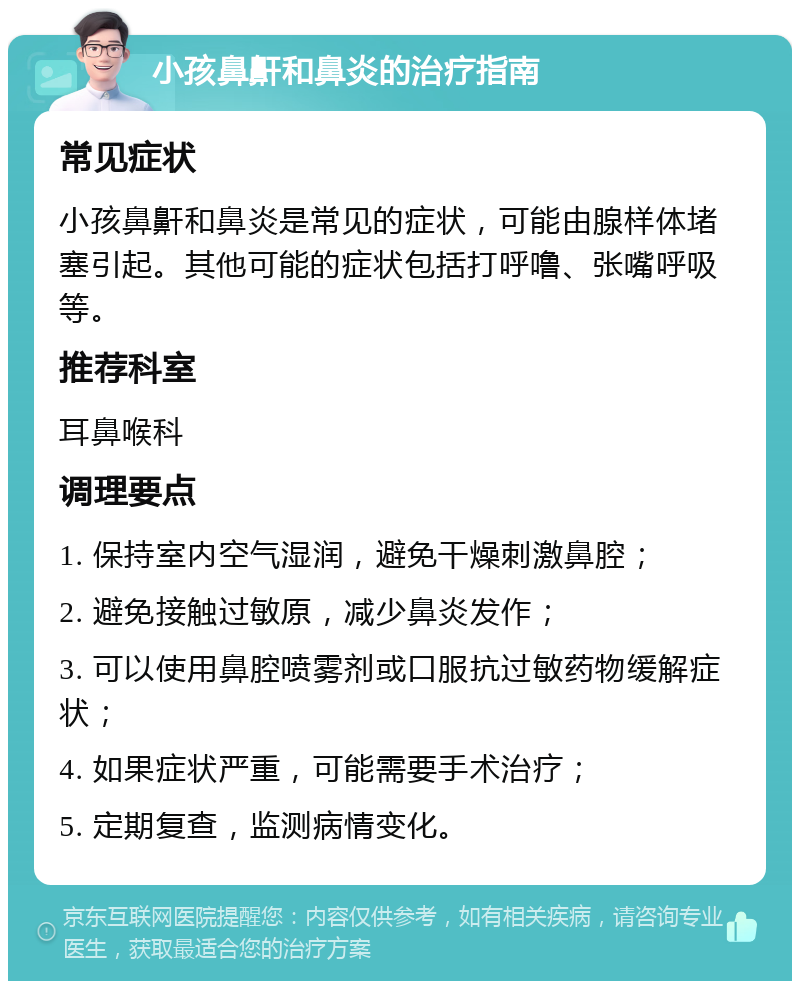 小孩鼻鼾和鼻炎的治疗指南 常见症状 小孩鼻鼾和鼻炎是常见的症状，可能由腺样体堵塞引起。其他可能的症状包括打呼噜、张嘴呼吸等。 推荐科室 耳鼻喉科 调理要点 1. 保持室内空气湿润，避免干燥刺激鼻腔； 2. 避免接触过敏原，减少鼻炎发作； 3. 可以使用鼻腔喷雾剂或口服抗过敏药物缓解症状； 4. 如果症状严重，可能需要手术治疗； 5. 定期复查，监测病情变化。