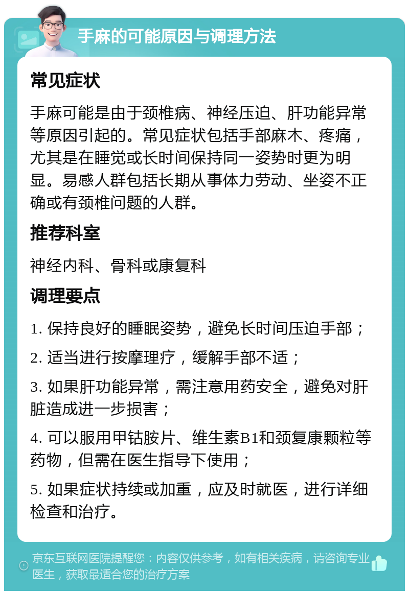 手麻的可能原因与调理方法 常见症状 手麻可能是由于颈椎病、神经压迫、肝功能异常等原因引起的。常见症状包括手部麻木、疼痛，尤其是在睡觉或长时间保持同一姿势时更为明显。易感人群包括长期从事体力劳动、坐姿不正确或有颈椎问题的人群。 推荐科室 神经内科、骨科或康复科 调理要点 1. 保持良好的睡眠姿势，避免长时间压迫手部； 2. 适当进行按摩理疗，缓解手部不适； 3. 如果肝功能异常，需注意用药安全，避免对肝脏造成进一步损害； 4. 可以服用甲钴胺片、维生素B1和颈复康颗粒等药物，但需在医生指导下使用； 5. 如果症状持续或加重，应及时就医，进行详细检查和治疗。