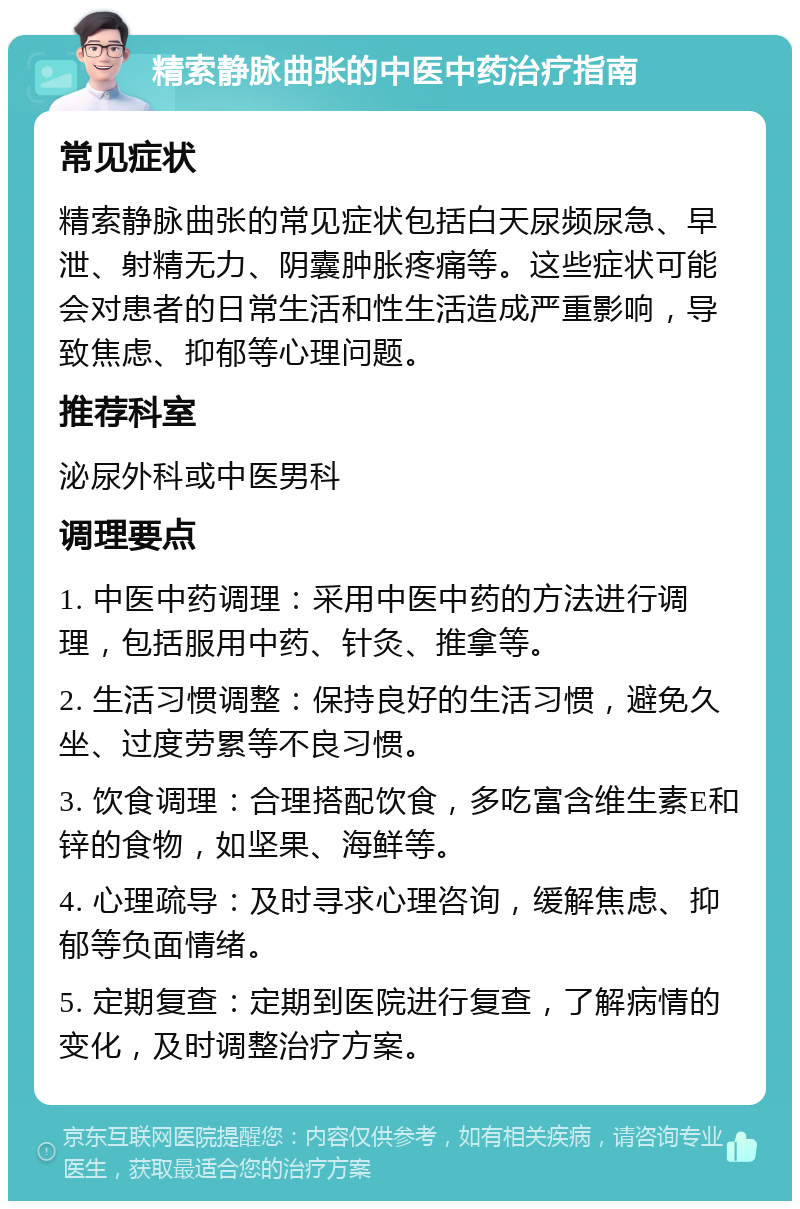 精索静脉曲张的中医中药治疗指南 常见症状 精索静脉曲张的常见症状包括白天尿频尿急、早泄、射精无力、阴囊肿胀疼痛等。这些症状可能会对患者的日常生活和性生活造成严重影响，导致焦虑、抑郁等心理问题。 推荐科室 泌尿外科或中医男科 调理要点 1. 中医中药调理：采用中医中药的方法进行调理，包括服用中药、针灸、推拿等。 2. 生活习惯调整：保持良好的生活习惯，避免久坐、过度劳累等不良习惯。 3. 饮食调理：合理搭配饮食，多吃富含维生素E和锌的食物，如坚果、海鲜等。 4. 心理疏导：及时寻求心理咨询，缓解焦虑、抑郁等负面情绪。 5. 定期复查：定期到医院进行复查，了解病情的变化，及时调整治疗方案。