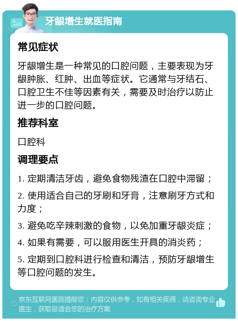 牙龈增生就医指南 常见症状 牙龈增生是一种常见的口腔问题，主要表现为牙龈肿胀、红肿、出血等症状。它通常与牙结石、口腔卫生不佳等因素有关，需要及时治疗以防止进一步的口腔问题。 推荐科室 口腔科 调理要点 1. 定期清洁牙齿，避免食物残渣在口腔中滞留； 2. 使用适合自己的牙刷和牙膏，注意刷牙方式和力度； 3. 避免吃辛辣刺激的食物，以免加重牙龈炎症； 4. 如果有需要，可以服用医生开具的消炎药； 5. 定期到口腔科进行检查和清洁，预防牙龈增生等口腔问题的发生。