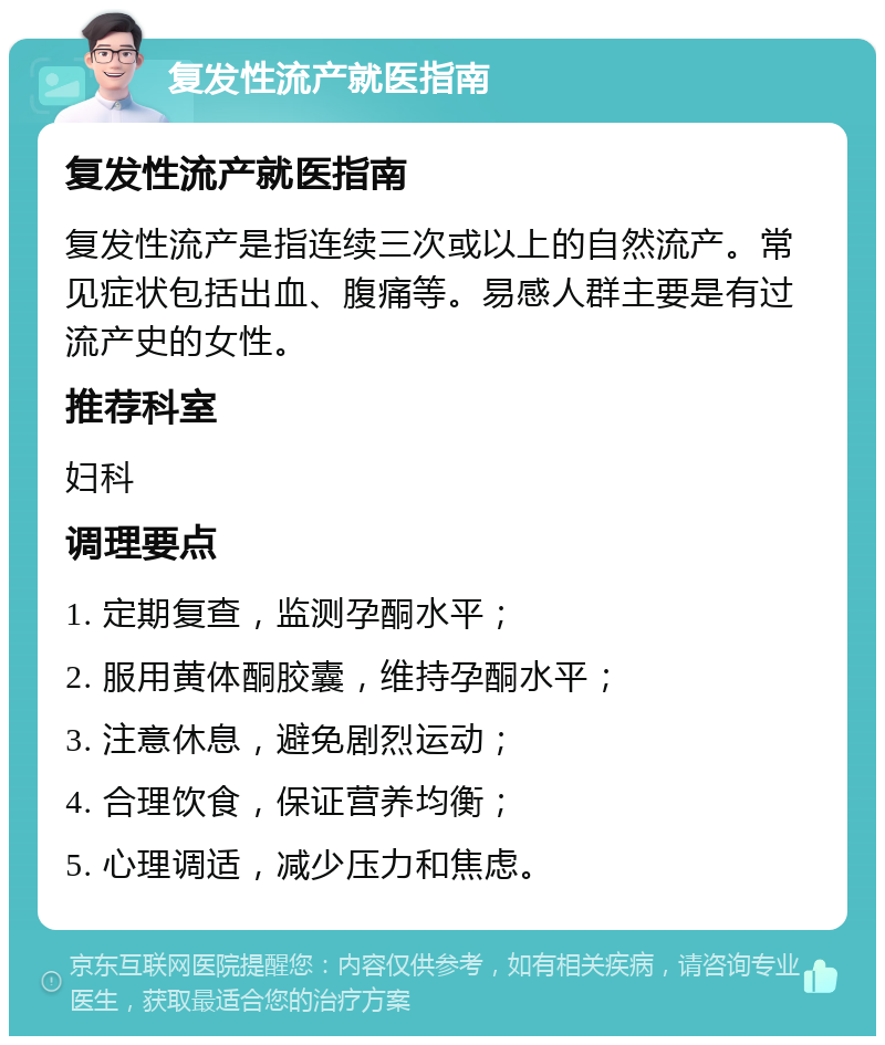 复发性流产就医指南 复发性流产就医指南 复发性流产是指连续三次或以上的自然流产。常见症状包括出血、腹痛等。易感人群主要是有过流产史的女性。 推荐科室 妇科 调理要点 1. 定期复查，监测孕酮水平； 2. 服用黄体酮胶囊，维持孕酮水平； 3. 注意休息，避免剧烈运动； 4. 合理饮食，保证营养均衡； 5. 心理调适，减少压力和焦虑。