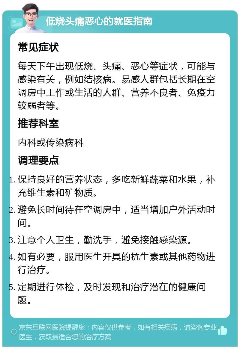 低烧头痛恶心的就医指南 常见症状 每天下午出现低烧、头痛、恶心等症状，可能与感染有关，例如结核病。易感人群包括长期在空调房中工作或生活的人群、营养不良者、免疫力较弱者等。 推荐科室 内科或传染病科 调理要点 保持良好的营养状态，多吃新鲜蔬菜和水果，补充维生素和矿物质。 避免长时间待在空调房中，适当增加户外活动时间。 注意个人卫生，勤洗手，避免接触感染源。 如有必要，服用医生开具的抗生素或其他药物进行治疗。 定期进行体检，及时发现和治疗潜在的健康问题。