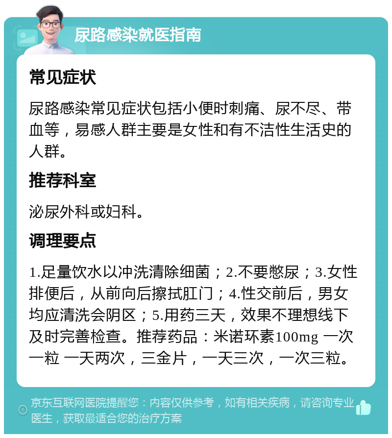 尿路感染就医指南 常见症状 尿路感染常见症状包括小便时刺痛、尿不尽、带血等，易感人群主要是女性和有不洁性生活史的人群。 推荐科室 泌尿外科或妇科。 调理要点 1.足量饮水以冲洗清除细菌；2.不要憋尿；3.女性排便后，从前向后擦拭肛门；4.性交前后，男女均应清洗会阴区；5.用药三天，效果不理想线下及时完善检查。推荐药品：米诺环素100mg 一次一粒 一天两次，三金片，一天三次，一次三粒。