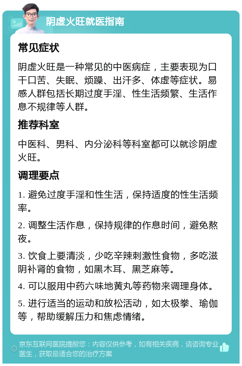 阴虚火旺就医指南 常见症状 阴虚火旺是一种常见的中医病症，主要表现为口干口苦、失眠、烦躁、出汗多、体虚等症状。易感人群包括长期过度手淫、性生活频繁、生活作息不规律等人群。 推荐科室 中医科、男科、内分泌科等科室都可以就诊阴虚火旺。 调理要点 1. 避免过度手淫和性生活，保持适度的性生活频率。 2. 调整生活作息，保持规律的作息时间，避免熬夜。 3. 饮食上要清淡，少吃辛辣刺激性食物，多吃滋阴补肾的食物，如黑木耳、黑芝麻等。 4. 可以服用中药六味地黄丸等药物来调理身体。 5. 进行适当的运动和放松活动，如太极拳、瑜伽等，帮助缓解压力和焦虑情绪。