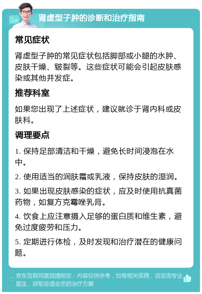 肾虚型子肿的诊断和治疗指南 常见症状 肾虚型子肿的常见症状包括脚部或小腿的水肿、皮肤干燥、皲裂等。这些症状可能会引起皮肤感染或其他并发症。 推荐科室 如果您出现了上述症状，建议就诊于肾内科或皮肤科。 调理要点 1. 保持足部清洁和干燥，避免长时间浸泡在水中。 2. 使用适当的润肤霜或乳液，保持皮肤的湿润。 3. 如果出现皮肤感染的症状，应及时使用抗真菌药物，如复方克霉唑乳膏。 4. 饮食上应注意摄入足够的蛋白质和维生素，避免过度疲劳和压力。 5. 定期进行体检，及时发现和治疗潜在的健康问题。