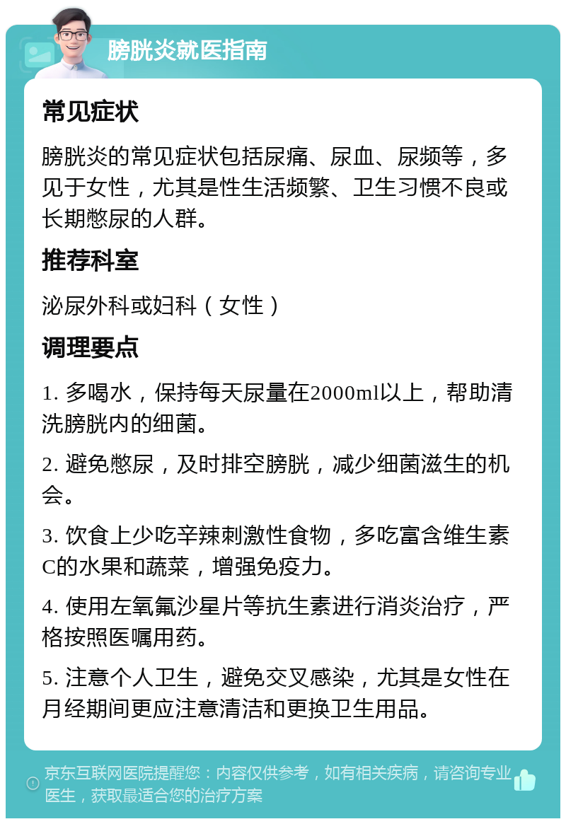 膀胱炎就医指南 常见症状 膀胱炎的常见症状包括尿痛、尿血、尿频等，多见于女性，尤其是性生活频繁、卫生习惯不良或长期憋尿的人群。 推荐科室 泌尿外科或妇科（女性） 调理要点 1. 多喝水，保持每天尿量在2000ml以上，帮助清洗膀胱内的细菌。 2. 避免憋尿，及时排空膀胱，减少细菌滋生的机会。 3. 饮食上少吃辛辣刺激性食物，多吃富含维生素C的水果和蔬菜，增强免疫力。 4. 使用左氧氟沙星片等抗生素进行消炎治疗，严格按照医嘱用药。 5. 注意个人卫生，避免交叉感染，尤其是女性在月经期间更应注意清洁和更换卫生用品。