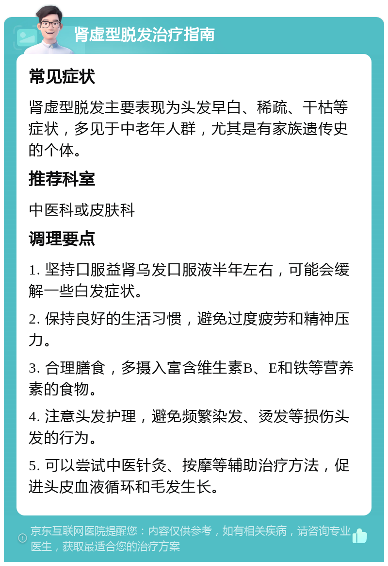 肾虚型脱发治疗指南 常见症状 肾虚型脱发主要表现为头发早白、稀疏、干枯等症状，多见于中老年人群，尤其是有家族遗传史的个体。 推荐科室 中医科或皮肤科 调理要点 1. 坚持口服益肾乌发口服液半年左右，可能会缓解一些白发症状。 2. 保持良好的生活习惯，避免过度疲劳和精神压力。 3. 合理膳食，多摄入富含维生素B、E和铁等营养素的食物。 4. 注意头发护理，避免频繁染发、烫发等损伤头发的行为。 5. 可以尝试中医针灸、按摩等辅助治疗方法，促进头皮血液循环和毛发生长。