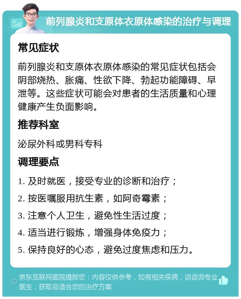 前列腺炎和支原体衣原体感染的治疗与调理 常见症状 前列腺炎和支原体衣原体感染的常见症状包括会阴部烧热、胀痛、性欲下降、勃起功能障碍、早泄等。这些症状可能会对患者的生活质量和心理健康产生负面影响。 推荐科室 泌尿外科或男科专科 调理要点 1. 及时就医，接受专业的诊断和治疗； 2. 按医嘱服用抗生素，如阿奇霉素； 3. 注意个人卫生，避免性生活过度； 4. 适当进行锻炼，增强身体免疫力； 5. 保持良好的心态，避免过度焦虑和压力。