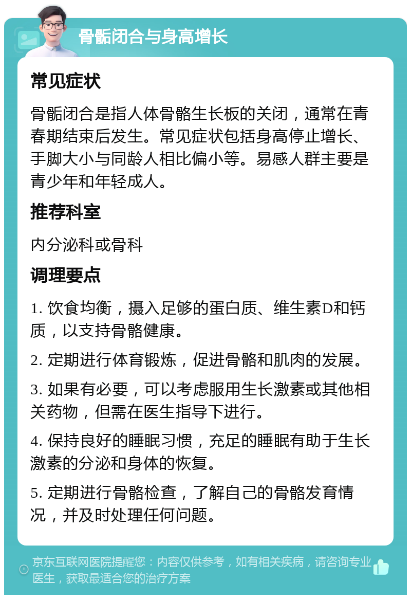 骨骺闭合与身高增长 常见症状 骨骺闭合是指人体骨骼生长板的关闭，通常在青春期结束后发生。常见症状包括身高停止增长、手脚大小与同龄人相比偏小等。易感人群主要是青少年和年轻成人。 推荐科室 内分泌科或骨科 调理要点 1. 饮食均衡，摄入足够的蛋白质、维生素D和钙质，以支持骨骼健康。 2. 定期进行体育锻炼，促进骨骼和肌肉的发展。 3. 如果有必要，可以考虑服用生长激素或其他相关药物，但需在医生指导下进行。 4. 保持良好的睡眠习惯，充足的睡眠有助于生长激素的分泌和身体的恢复。 5. 定期进行骨骼检查，了解自己的骨骼发育情况，并及时处理任何问题。