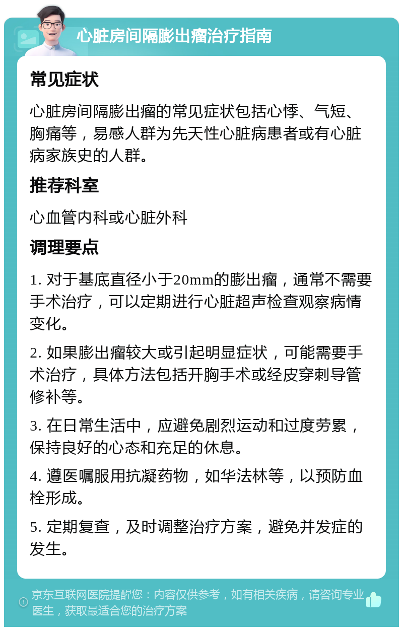 心脏房间隔膨出瘤治疗指南 常见症状 心脏房间隔膨出瘤的常见症状包括心悸、气短、胸痛等，易感人群为先天性心脏病患者或有心脏病家族史的人群。 推荐科室 心血管内科或心脏外科 调理要点 1. 对于基底直径小于20mm的膨出瘤，通常不需要手术治疗，可以定期进行心脏超声检查观察病情变化。 2. 如果膨出瘤较大或引起明显症状，可能需要手术治疗，具体方法包括开胸手术或经皮穿刺导管修补等。 3. 在日常生活中，应避免剧烈运动和过度劳累，保持良好的心态和充足的休息。 4. 遵医嘱服用抗凝药物，如华法林等，以预防血栓形成。 5. 定期复查，及时调整治疗方案，避免并发症的发生。