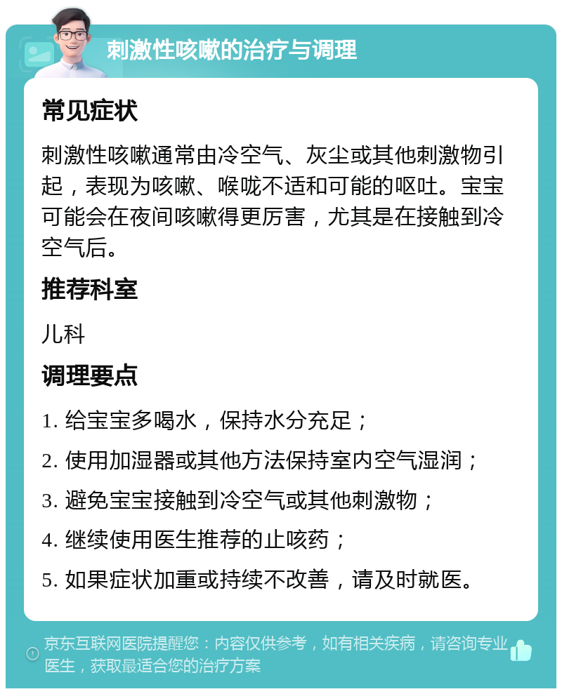 刺激性咳嗽的治疗与调理 常见症状 刺激性咳嗽通常由冷空气、灰尘或其他刺激物引起，表现为咳嗽、喉咙不适和可能的呕吐。宝宝可能会在夜间咳嗽得更厉害，尤其是在接触到冷空气后。 推荐科室 儿科 调理要点 1. 给宝宝多喝水，保持水分充足； 2. 使用加湿器或其他方法保持室内空气湿润； 3. 避免宝宝接触到冷空气或其他刺激物； 4. 继续使用医生推荐的止咳药； 5. 如果症状加重或持续不改善，请及时就医。