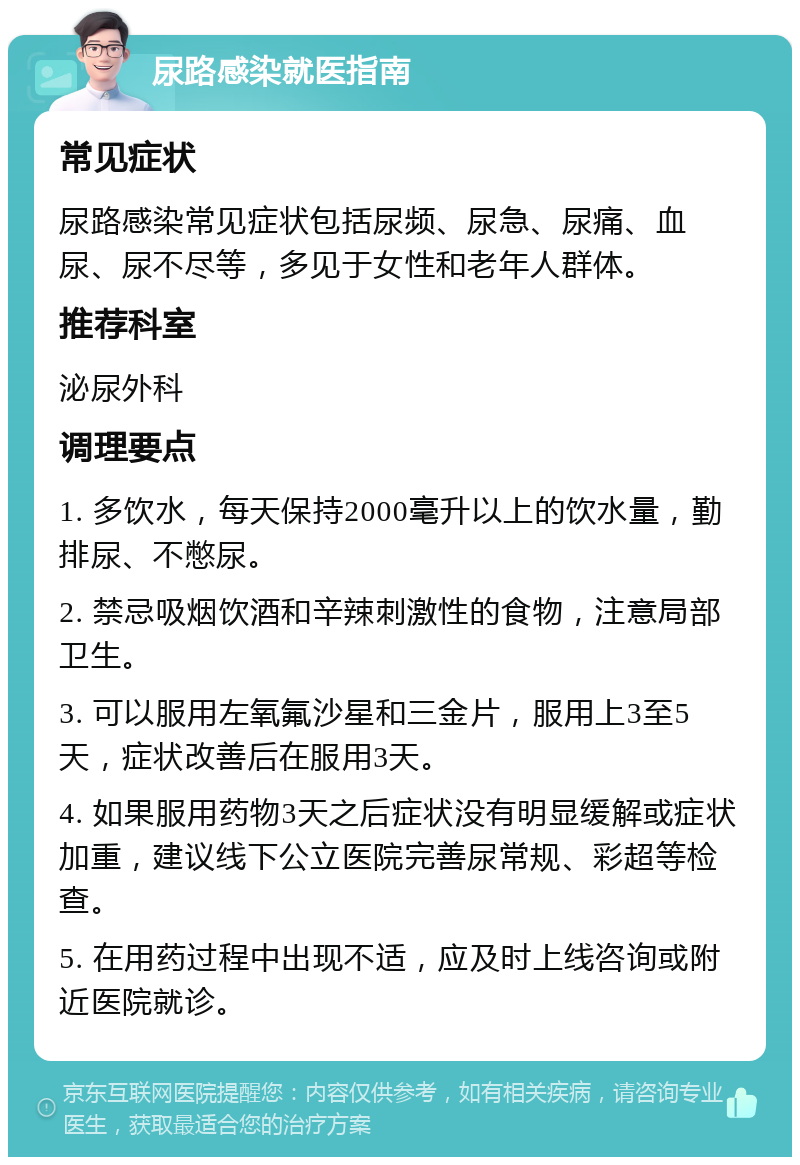 尿路感染就医指南 常见症状 尿路感染常见症状包括尿频、尿急、尿痛、血尿、尿不尽等，多见于女性和老年人群体。 推荐科室 泌尿外科 调理要点 1. 多饮水，每天保持2000毫升以上的饮水量，勤排尿、不憋尿。 2. 禁忌吸烟饮酒和辛辣刺激性的食物，注意局部卫生。 3. 可以服用左氧氟沙星和三金片，服用上3至5天，症状改善后在服用3天。 4. 如果服用药物3天之后症状没有明显缓解或症状加重，建议线下公立医院完善尿常规、彩超等检查。 5. 在用药过程中出现不适，应及时上线咨询或附近医院就诊。