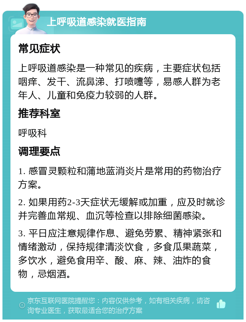 上呼吸道感染就医指南 常见症状 上呼吸道感染是一种常见的疾病，主要症状包括咽痒、发干、流鼻涕、打喷嚏等，易感人群为老年人、儿童和免疫力较弱的人群。 推荐科室 呼吸科 调理要点 1. 感冒灵颗粒和蒲地蓝消炎片是常用的药物治疗方案。 2. 如果用药2-3天症状无缓解或加重，应及时就诊并完善血常规、血沉等检查以排除细菌感染。 3. 平日应注意规律作息、避免劳累、精神紧张和情绪激动，保持规律清淡饮食，多食瓜果蔬菜，多饮水，避免食用辛、酸、麻、辣、油炸的食物，忌烟酒。