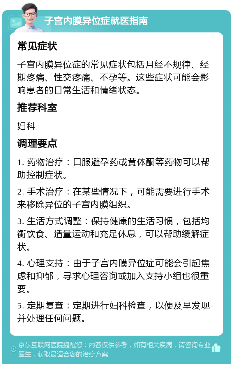 子宫内膜异位症就医指南 常见症状 子宫内膜异位症的常见症状包括月经不规律、经期疼痛、性交疼痛、不孕等。这些症状可能会影响患者的日常生活和情绪状态。 推荐科室 妇科 调理要点 1. 药物治疗：口服避孕药或黄体酮等药物可以帮助控制症状。 2. 手术治疗：在某些情况下，可能需要进行手术来移除异位的子宫内膜组织。 3. 生活方式调整：保持健康的生活习惯，包括均衡饮食、适量运动和充足休息，可以帮助缓解症状。 4. 心理支持：由于子宫内膜异位症可能会引起焦虑和抑郁，寻求心理咨询或加入支持小组也很重要。 5. 定期复查：定期进行妇科检查，以便及早发现并处理任何问题。