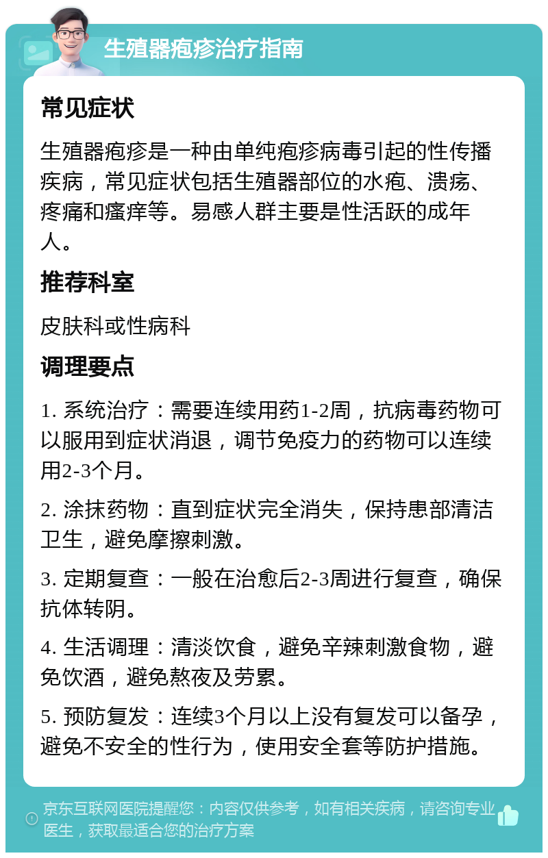 生殖器疱疹治疗指南 常见症状 生殖器疱疹是一种由单纯疱疹病毒引起的性传播疾病，常见症状包括生殖器部位的水疱、溃疡、疼痛和瘙痒等。易感人群主要是性活跃的成年人。 推荐科室 皮肤科或性病科 调理要点 1. 系统治疗：需要连续用药1-2周，抗病毒药物可以服用到症状消退，调节免疫力的药物可以连续用2-3个月。 2. 涂抹药物：直到症状完全消失，保持患部清洁卫生，避免摩擦刺激。 3. 定期复查：一般在治愈后2-3周进行复查，确保抗体转阴。 4. 生活调理：清淡饮食，避免辛辣刺激食物，避免饮酒，避免熬夜及劳累。 5. 预防复发：连续3个月以上没有复发可以备孕，避免不安全的性行为，使用安全套等防护措施。