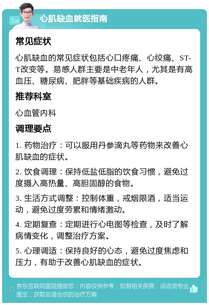 心肌缺血就医指南 常见症状 心肌缺血的常见症状包括心口疼痛、心绞痛、ST-T改变等。易感人群主要是中老年人，尤其是有高血压、糖尿病、肥胖等基础疾病的人群。 推荐科室 心血管内科 调理要点 1. 药物治疗：可以服用丹参滴丸等药物来改善心肌缺血的症状。 2. 饮食调理：保持低盐低脂的饮食习惯，避免过度摄入高热量、高胆固醇的食物。 3. 生活方式调整：控制体重，戒烟限酒，适当运动，避免过度劳累和情绪激动。 4. 定期复查：定期进行心电图等检查，及时了解病情变化，调整治疗方案。 5. 心理调适：保持良好的心态，避免过度焦虑和压力，有助于改善心肌缺血的症状。