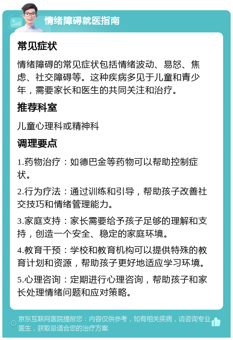 情绪障碍就医指南 常见症状 情绪障碍的常见症状包括情绪波动、易怒、焦虑、社交障碍等。这种疾病多见于儿童和青少年，需要家长和医生的共同关注和治疗。 推荐科室 儿童心理科或精神科 调理要点 1.药物治疗：如德巴金等药物可以帮助控制症状。 2.行为疗法：通过训练和引导，帮助孩子改善社交技巧和情绪管理能力。 3.家庭支持：家长需要给予孩子足够的理解和支持，创造一个安全、稳定的家庭环境。 4.教育干预：学校和教育机构可以提供特殊的教育计划和资源，帮助孩子更好地适应学习环境。 5.心理咨询：定期进行心理咨询，帮助孩子和家长处理情绪问题和应对策略。