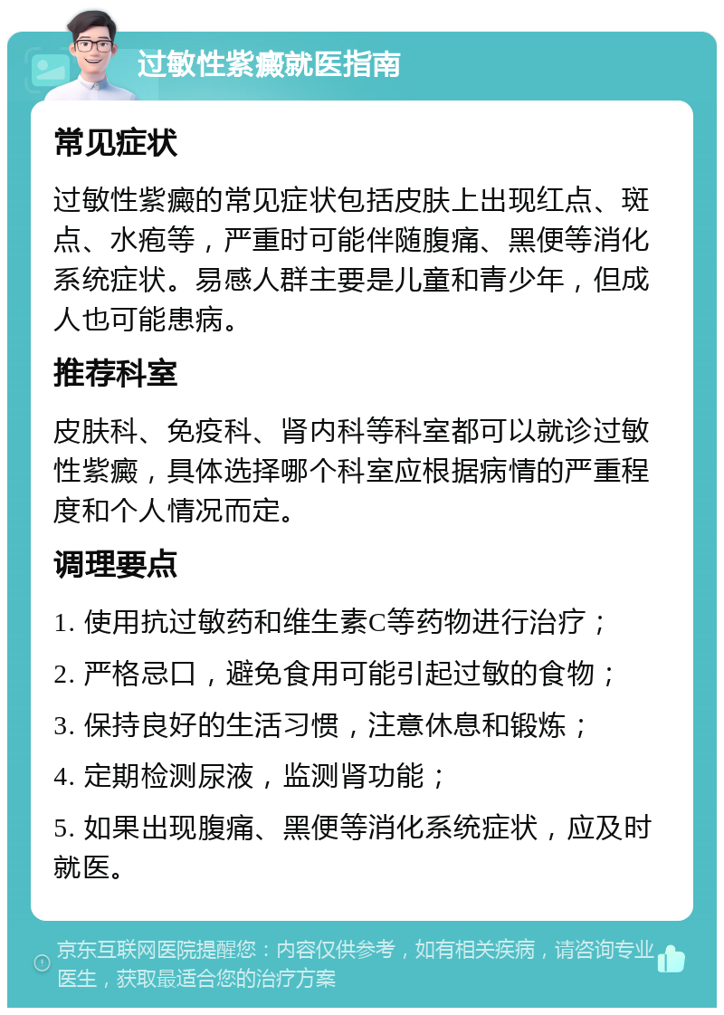 过敏性紫癜就医指南 常见症状 过敏性紫癜的常见症状包括皮肤上出现红点、斑点、水疱等，严重时可能伴随腹痛、黑便等消化系统症状。易感人群主要是儿童和青少年，但成人也可能患病。 推荐科室 皮肤科、免疫科、肾内科等科室都可以就诊过敏性紫癜，具体选择哪个科室应根据病情的严重程度和个人情况而定。 调理要点 1. 使用抗过敏药和维生素C等药物进行治疗； 2. 严格忌口，避免食用可能引起过敏的食物； 3. 保持良好的生活习惯，注意休息和锻炼； 4. 定期检测尿液，监测肾功能； 5. 如果出现腹痛、黑便等消化系统症状，应及时就医。