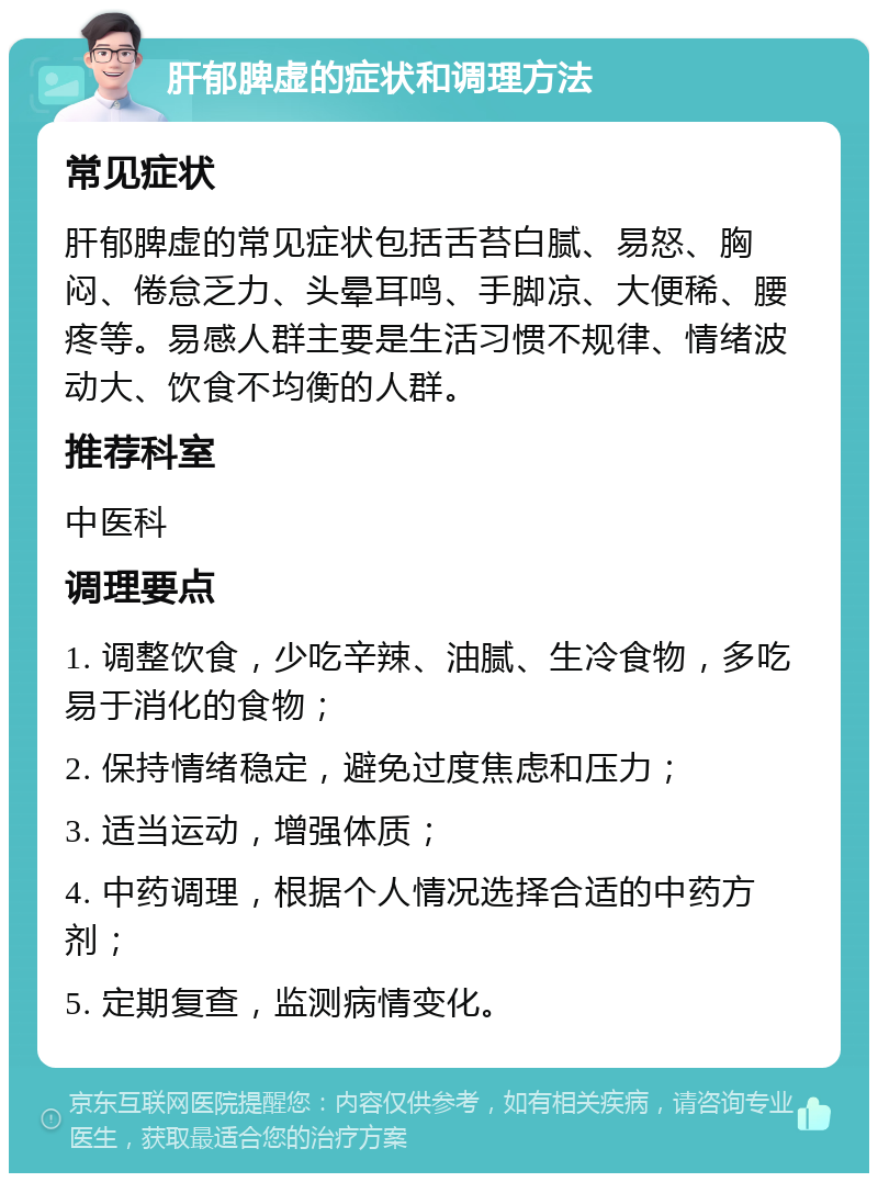 肝郁脾虚的症状和调理方法 常见症状 肝郁脾虚的常见症状包括舌苔白腻、易怒、胸闷、倦怠乏力、头晕耳鸣、手脚凉、大便稀、腰疼等。易感人群主要是生活习惯不规律、情绪波动大、饮食不均衡的人群。 推荐科室 中医科 调理要点 1. 调整饮食，少吃辛辣、油腻、生冷食物，多吃易于消化的食物； 2. 保持情绪稳定，避免过度焦虑和压力； 3. 适当运动，增强体质； 4. 中药调理，根据个人情况选择合适的中药方剂； 5. 定期复查，监测病情变化。