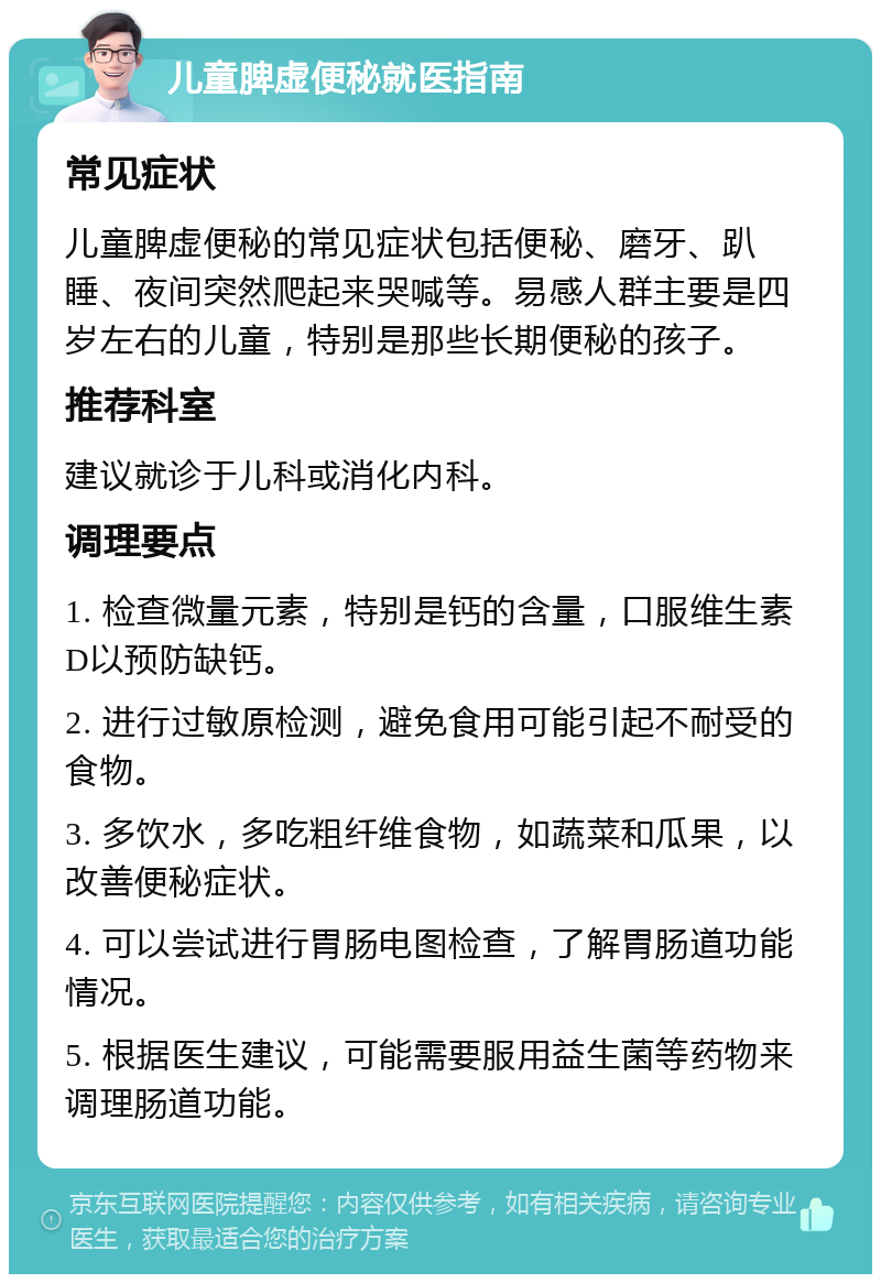 儿童脾虚便秘就医指南 常见症状 儿童脾虚便秘的常见症状包括便秘、磨牙、趴睡、夜间突然爬起来哭喊等。易感人群主要是四岁左右的儿童，特别是那些长期便秘的孩子。 推荐科室 建议就诊于儿科或消化内科。 调理要点 1. 检查微量元素，特别是钙的含量，口服维生素D以预防缺钙。 2. 进行过敏原检测，避免食用可能引起不耐受的食物。 3. 多饮水，多吃粗纤维食物，如蔬菜和瓜果，以改善便秘症状。 4. 可以尝试进行胃肠电图检查，了解胃肠道功能情况。 5. 根据医生建议，可能需要服用益生菌等药物来调理肠道功能。