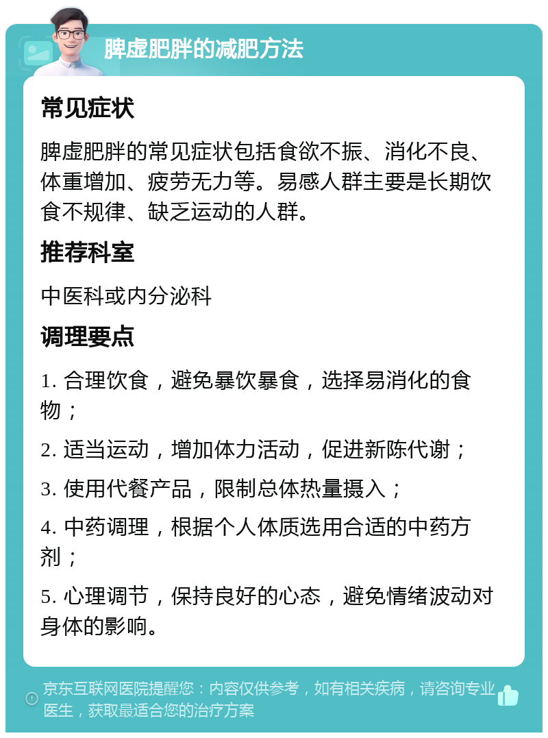 脾虚肥胖的减肥方法 常见症状 脾虚肥胖的常见症状包括食欲不振、消化不良、体重增加、疲劳无力等。易感人群主要是长期饮食不规律、缺乏运动的人群。 推荐科室 中医科或内分泌科 调理要点 1. 合理饮食，避免暴饮暴食，选择易消化的食物； 2. 适当运动，增加体力活动，促进新陈代谢； 3. 使用代餐产品，限制总体热量摄入； 4. 中药调理，根据个人体质选用合适的中药方剂； 5. 心理调节，保持良好的心态，避免情绪波动对身体的影响。