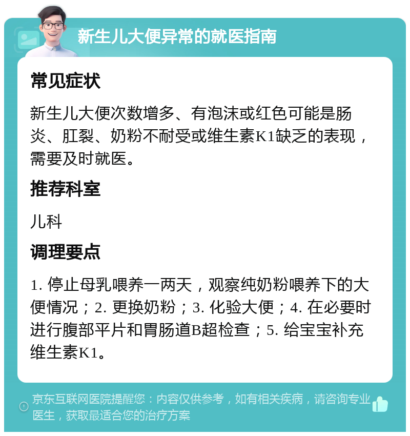 新生儿大便异常的就医指南 常见症状 新生儿大便次数增多、有泡沫或红色可能是肠炎、肛裂、奶粉不耐受或维生素K1缺乏的表现，需要及时就医。 推荐科室 儿科 调理要点 1. 停止母乳喂养一两天，观察纯奶粉喂养下的大便情况；2. 更换奶粉；3. 化验大便；4. 在必要时进行腹部平片和胃肠道B超检查；5. 给宝宝补充维生素K1。