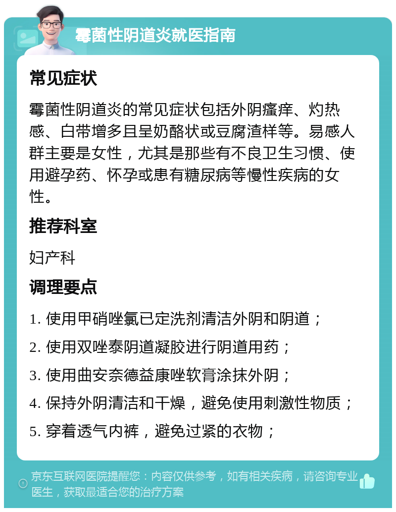 霉菌性阴道炎就医指南 常见症状 霉菌性阴道炎的常见症状包括外阴瘙痒、灼热感、白带增多且呈奶酪状或豆腐渣样等。易感人群主要是女性，尤其是那些有不良卫生习惯、使用避孕药、怀孕或患有糖尿病等慢性疾病的女性。 推荐科室 妇产科 调理要点 1. 使用甲硝唑氯已定洗剂清洁外阴和阴道； 2. 使用双唑泰阴道凝胶进行阴道用药； 3. 使用曲安奈德益康唑软膏涂抹外阴； 4. 保持外阴清洁和干燥，避免使用刺激性物质； 5. 穿着透气内裤，避免过紧的衣物；