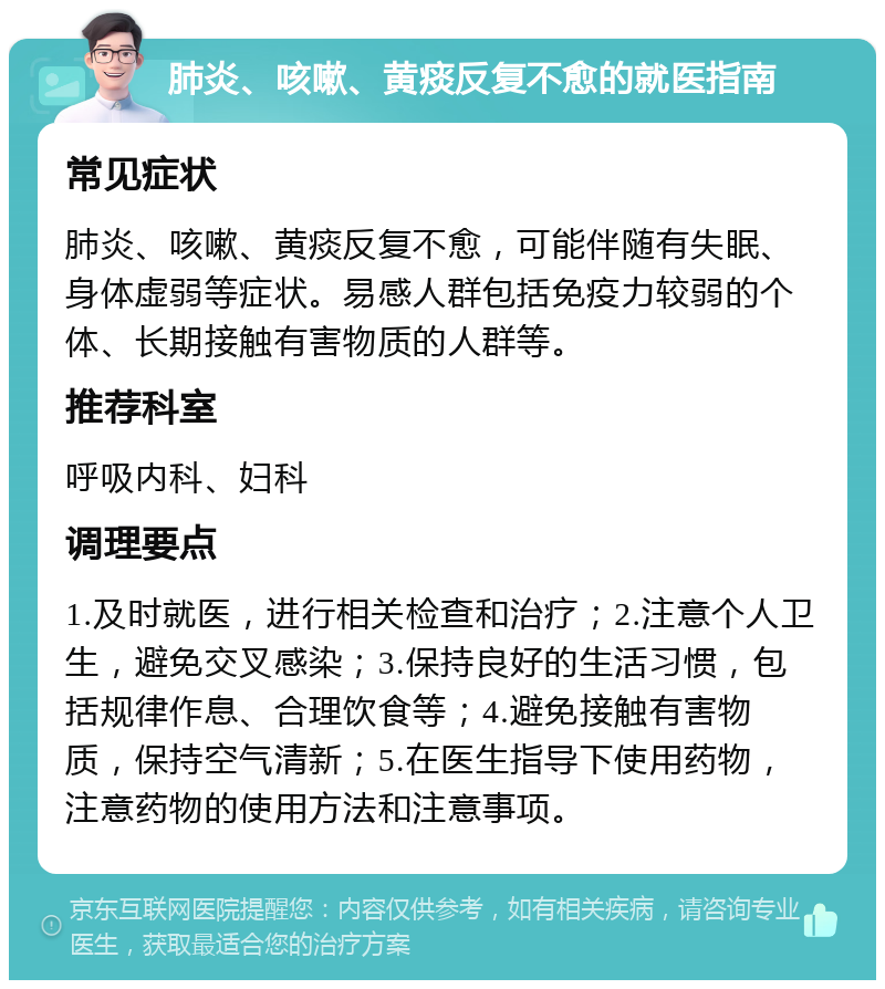 肺炎、咳嗽、黄痰反复不愈的就医指南 常见症状 肺炎、咳嗽、黄痰反复不愈，可能伴随有失眠、身体虚弱等症状。易感人群包括免疫力较弱的个体、长期接触有害物质的人群等。 推荐科室 呼吸内科、妇科 调理要点 1.及时就医，进行相关检查和治疗；2.注意个人卫生，避免交叉感染；3.保持良好的生活习惯，包括规律作息、合理饮食等；4.避免接触有害物质，保持空气清新；5.在医生指导下使用药物，注意药物的使用方法和注意事项。