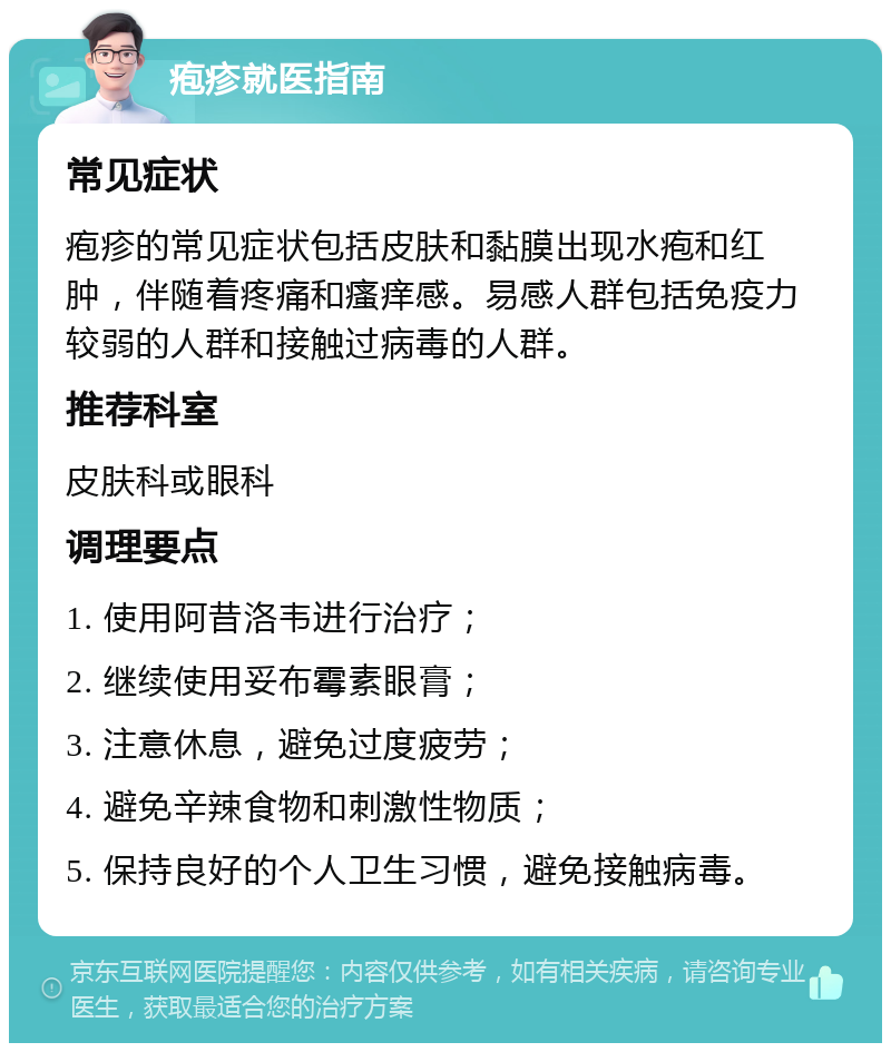 疱疹就医指南 常见症状 疱疹的常见症状包括皮肤和黏膜出现水疱和红肿，伴随着疼痛和瘙痒感。易感人群包括免疫力较弱的人群和接触过病毒的人群。 推荐科室 皮肤科或眼科 调理要点 1. 使用阿昔洛韦进行治疗； 2. 继续使用妥布霉素眼膏； 3. 注意休息，避免过度疲劳； 4. 避免辛辣食物和刺激性物质； 5. 保持良好的个人卫生习惯，避免接触病毒。