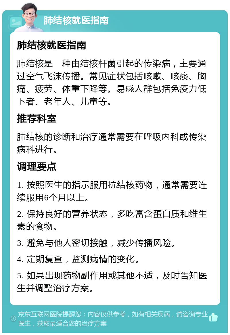 肺结核就医指南 肺结核就医指南 肺结核是一种由结核杆菌引起的传染病，主要通过空气飞沫传播。常见症状包括咳嗽、咳痰、胸痛、疲劳、体重下降等。易感人群包括免疫力低下者、老年人、儿童等。 推荐科室 肺结核的诊断和治疗通常需要在呼吸内科或传染病科进行。 调理要点 1. 按照医生的指示服用抗结核药物，通常需要连续服用6个月以上。 2. 保持良好的营养状态，多吃富含蛋白质和维生素的食物。 3. 避免与他人密切接触，减少传播风险。 4. 定期复查，监测病情的变化。 5. 如果出现药物副作用或其他不适，及时告知医生并调整治疗方案。