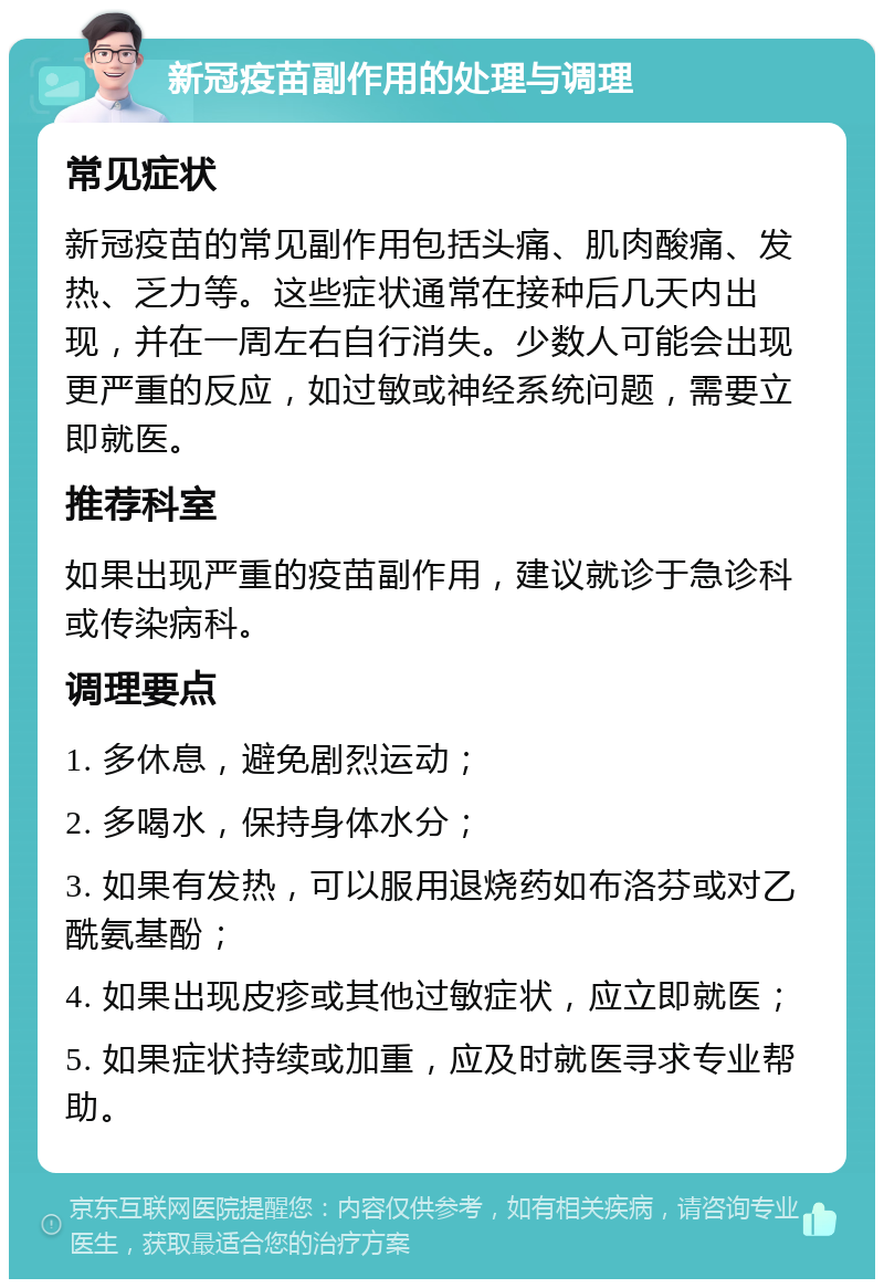 新冠疫苗副作用的处理与调理 常见症状 新冠疫苗的常见副作用包括头痛、肌肉酸痛、发热、乏力等。这些症状通常在接种后几天内出现，并在一周左右自行消失。少数人可能会出现更严重的反应，如过敏或神经系统问题，需要立即就医。 推荐科室 如果出现严重的疫苗副作用，建议就诊于急诊科或传染病科。 调理要点 1. 多休息，避免剧烈运动； 2. 多喝水，保持身体水分； 3. 如果有发热，可以服用退烧药如布洛芬或对乙酰氨基酚； 4. 如果出现皮疹或其他过敏症状，应立即就医； 5. 如果症状持续或加重，应及时就医寻求专业帮助。