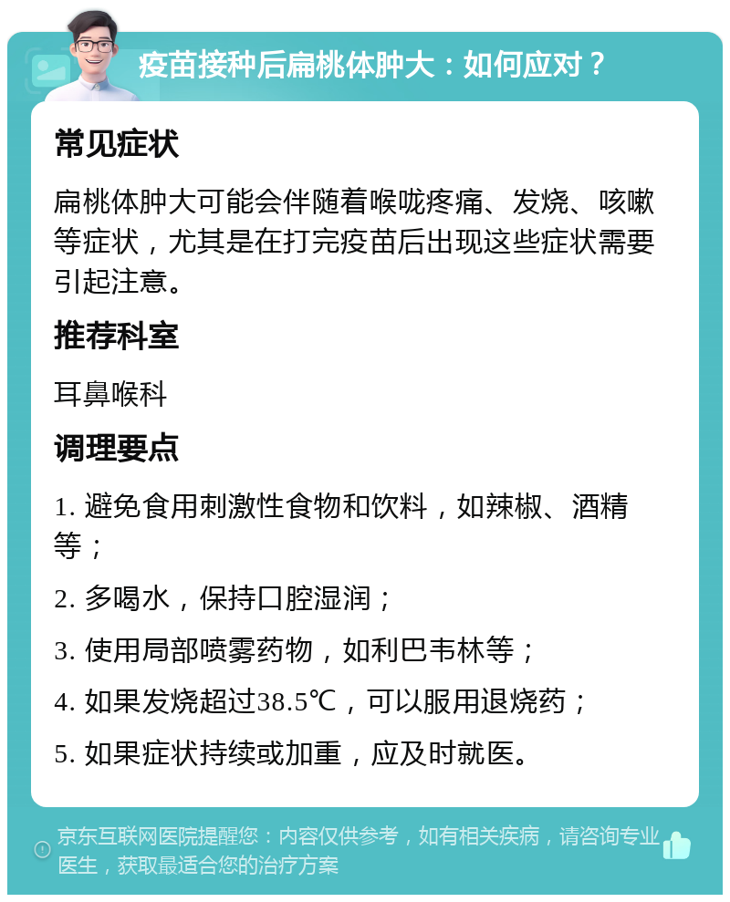 疫苗接种后扁桃体肿大：如何应对？ 常见症状 扁桃体肿大可能会伴随着喉咙疼痛、发烧、咳嗽等症状，尤其是在打完疫苗后出现这些症状需要引起注意。 推荐科室 耳鼻喉科 调理要点 1. 避免食用刺激性食物和饮料，如辣椒、酒精等； 2. 多喝水，保持口腔湿润； 3. 使用局部喷雾药物，如利巴韦林等； 4. 如果发烧超过38.5℃，可以服用退烧药； 5. 如果症状持续或加重，应及时就医。