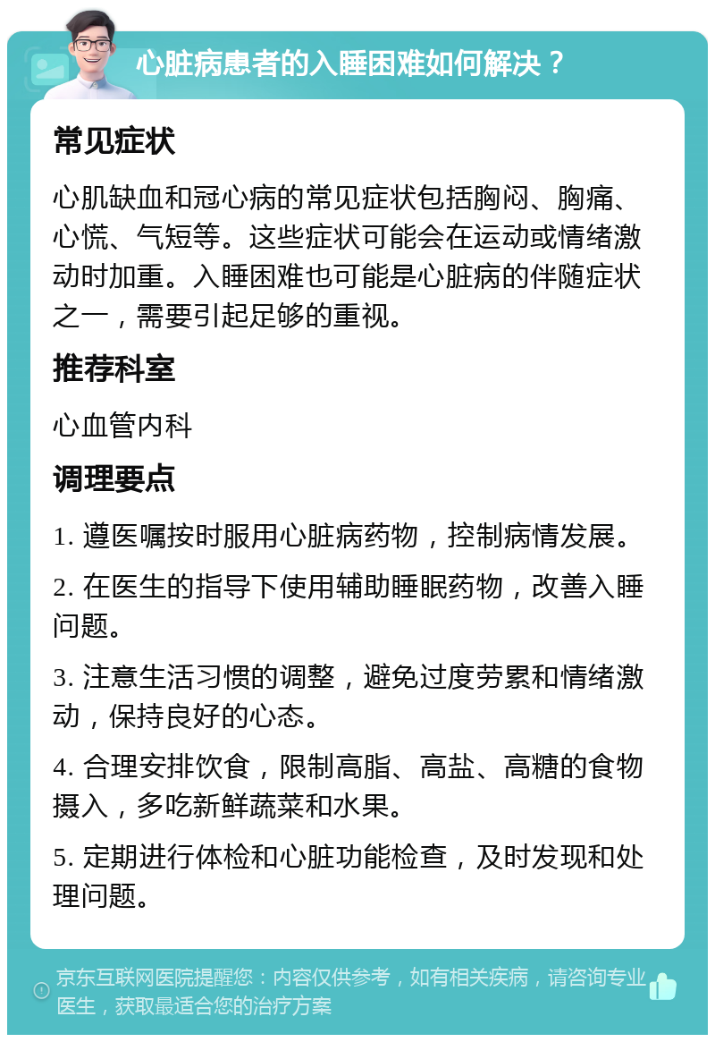 心脏病患者的入睡困难如何解决？ 常见症状 心肌缺血和冠心病的常见症状包括胸闷、胸痛、心慌、气短等。这些症状可能会在运动或情绪激动时加重。入睡困难也可能是心脏病的伴随症状之一，需要引起足够的重视。 推荐科室 心血管内科 调理要点 1. 遵医嘱按时服用心脏病药物，控制病情发展。 2. 在医生的指导下使用辅助睡眠药物，改善入睡问题。 3. 注意生活习惯的调整，避免过度劳累和情绪激动，保持良好的心态。 4. 合理安排饮食，限制高脂、高盐、高糖的食物摄入，多吃新鲜蔬菜和水果。 5. 定期进行体检和心脏功能检查，及时发现和处理问题。