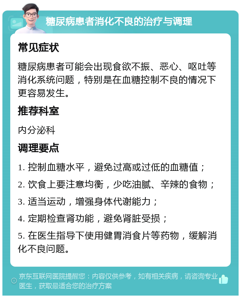 糖尿病患者消化不良的治疗与调理 常见症状 糖尿病患者可能会出现食欲不振、恶心、呕吐等消化系统问题，特别是在血糖控制不良的情况下更容易发生。 推荐科室 内分泌科 调理要点 1. 控制血糖水平，避免过高或过低的血糖值； 2. 饮食上要注意均衡，少吃油腻、辛辣的食物； 3. 适当运动，增强身体代谢能力； 4. 定期检查肾功能，避免肾脏受损； 5. 在医生指导下使用健胃消食片等药物，缓解消化不良问题。