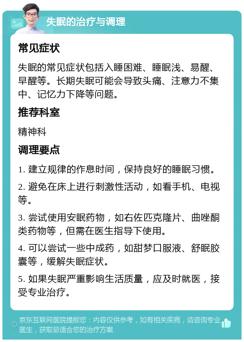 失眠的治疗与调理 常见症状 失眠的常见症状包括入睡困难、睡眠浅、易醒、早醒等。长期失眠可能会导致头痛、注意力不集中、记忆力下降等问题。 推荐科室 精神科 调理要点 1. 建立规律的作息时间，保持良好的睡眠习惯。 2. 避免在床上进行刺激性活动，如看手机、电视等。 3. 尝试使用安眠药物，如右佐匹克隆片、曲唑酮类药物等，但需在医生指导下使用。 4. 可以尝试一些中成药，如甜梦口服液、舒眠胶囊等，缓解失眠症状。 5. 如果失眠严重影响生活质量，应及时就医，接受专业治疗。