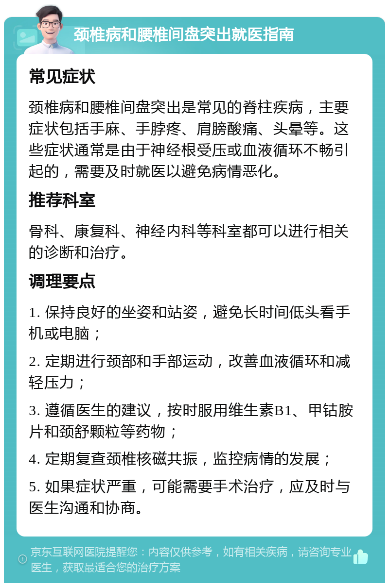 颈椎病和腰椎间盘突出就医指南 常见症状 颈椎病和腰椎间盘突出是常见的脊柱疾病，主要症状包括手麻、手脖疼、肩膀酸痛、头晕等。这些症状通常是由于神经根受压或血液循环不畅引起的，需要及时就医以避免病情恶化。 推荐科室 骨科、康复科、神经内科等科室都可以进行相关的诊断和治疗。 调理要点 1. 保持良好的坐姿和站姿，避免长时间低头看手机或电脑； 2. 定期进行颈部和手部运动，改善血液循环和减轻压力； 3. 遵循医生的建议，按时服用维生素B1、甲钴胺片和颈舒颗粒等药物； 4. 定期复查颈椎核磁共振，监控病情的发展； 5. 如果症状严重，可能需要手术治疗，应及时与医生沟通和协商。