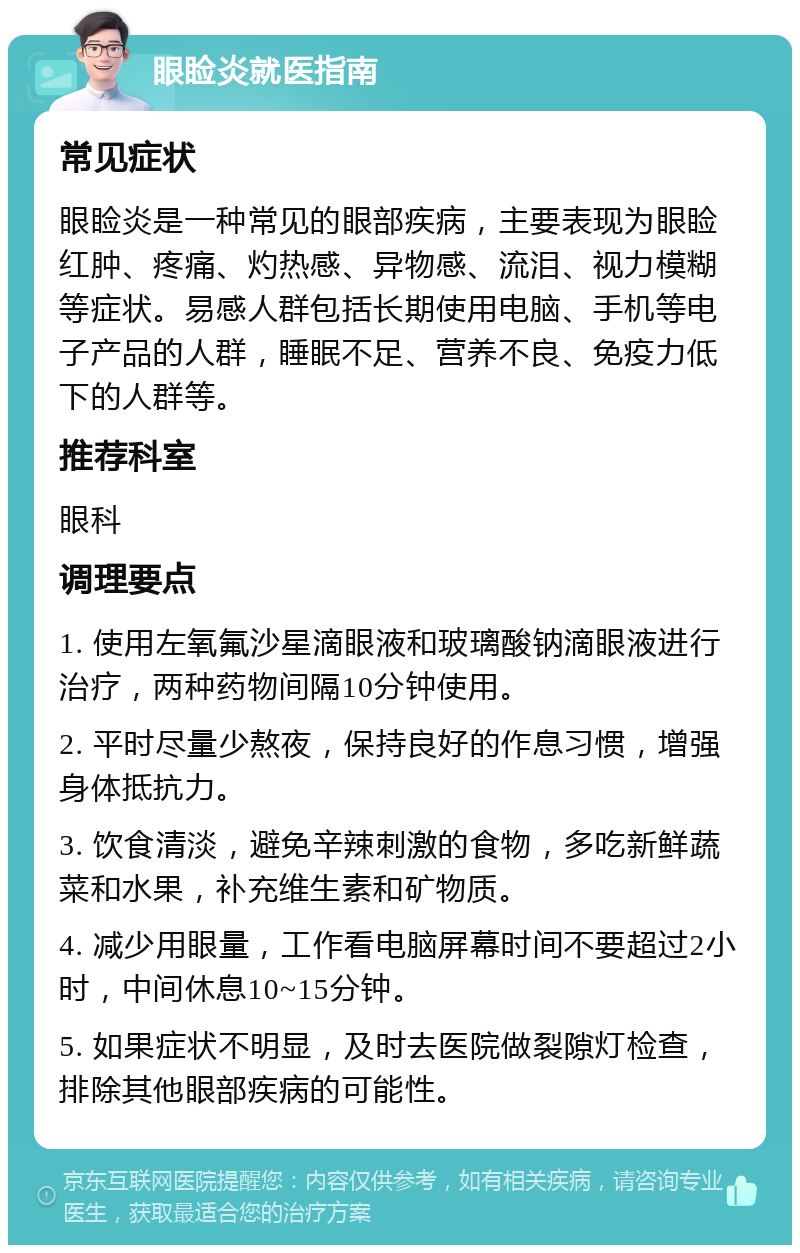 眼睑炎就医指南 常见症状 眼睑炎是一种常见的眼部疾病，主要表现为眼睑红肿、疼痛、灼热感、异物感、流泪、视力模糊等症状。易感人群包括长期使用电脑、手机等电子产品的人群，睡眠不足、营养不良、免疫力低下的人群等。 推荐科室 眼科 调理要点 1. 使用左氧氟沙星滴眼液和玻璃酸钠滴眼液进行治疗，两种药物间隔10分钟使用。 2. 平时尽量少熬夜，保持良好的作息习惯，增强身体抵抗力。 3. 饮食清淡，避免辛辣刺激的食物，多吃新鲜蔬菜和水果，补充维生素和矿物质。 4. 减少用眼量，工作看电脑屏幕时间不要超过2小时，中间休息10~15分钟。 5. 如果症状不明显，及时去医院做裂隙灯检查，排除其他眼部疾病的可能性。