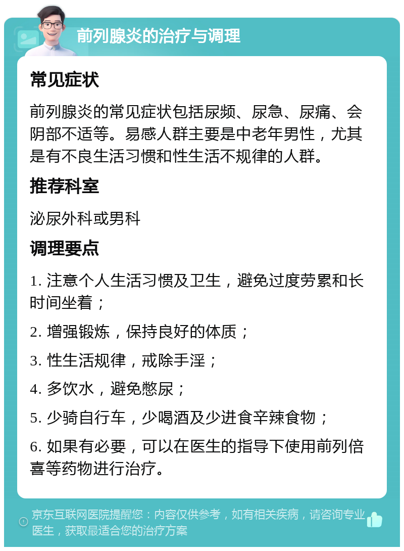 前列腺炎的治疗与调理 常见症状 前列腺炎的常见症状包括尿频、尿急、尿痛、会阴部不适等。易感人群主要是中老年男性，尤其是有不良生活习惯和性生活不规律的人群。 推荐科室 泌尿外科或男科 调理要点 1. 注意个人生活习惯及卫生，避免过度劳累和长时间坐着； 2. 增强锻炼，保持良好的体质； 3. 性生活规律，戒除手淫； 4. 多饮水，避免憋尿； 5. 少骑自行车，少喝酒及少进食辛辣食物； 6. 如果有必要，可以在医生的指导下使用前列倍喜等药物进行治疗。