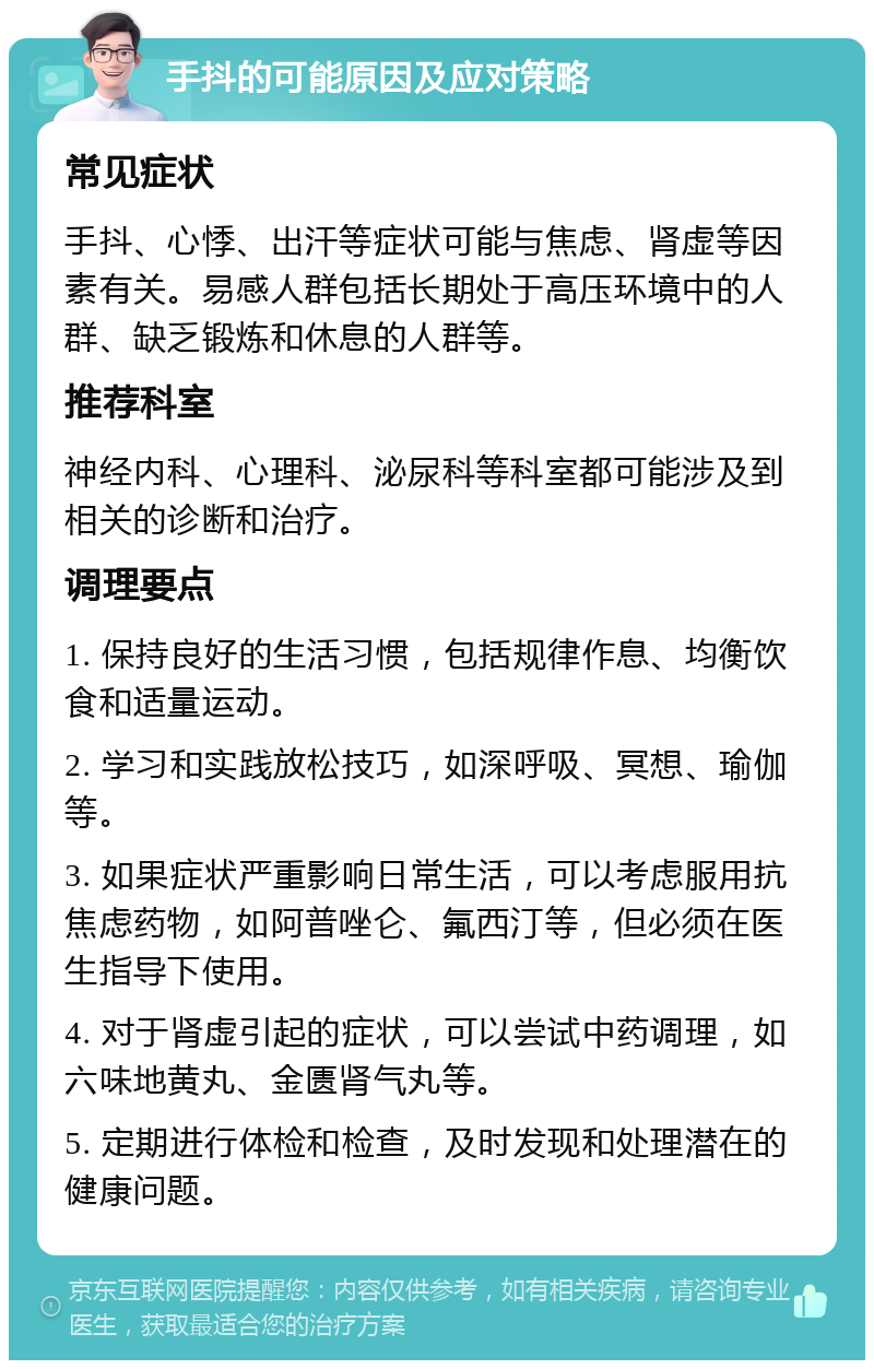 手抖的可能原因及应对策略 常见症状 手抖、心悸、出汗等症状可能与焦虑、肾虚等因素有关。易感人群包括长期处于高压环境中的人群、缺乏锻炼和休息的人群等。 推荐科室 神经内科、心理科、泌尿科等科室都可能涉及到相关的诊断和治疗。 调理要点 1. 保持良好的生活习惯，包括规律作息、均衡饮食和适量运动。 2. 学习和实践放松技巧，如深呼吸、冥想、瑜伽等。 3. 如果症状严重影响日常生活，可以考虑服用抗焦虑药物，如阿普唑仑、氟西汀等，但必须在医生指导下使用。 4. 对于肾虚引起的症状，可以尝试中药调理，如六味地黄丸、金匮肾气丸等。 5. 定期进行体检和检查，及时发现和处理潜在的健康问题。