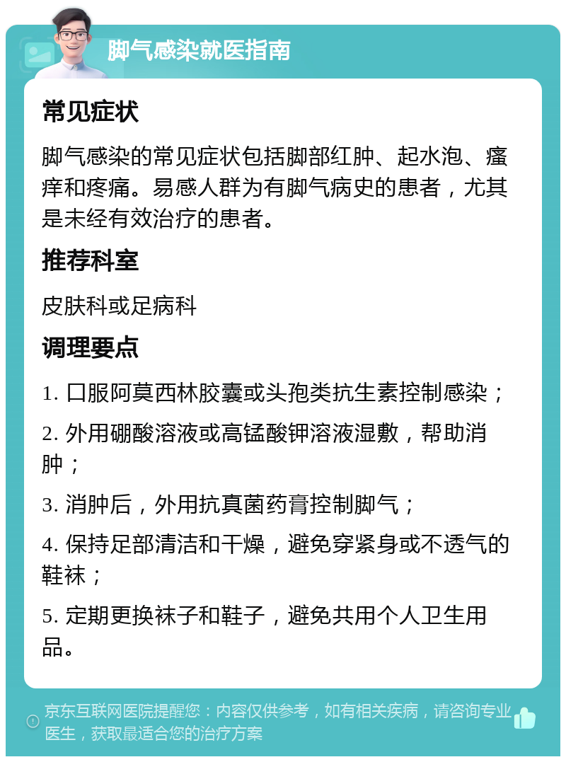 脚气感染就医指南 常见症状 脚气感染的常见症状包括脚部红肿、起水泡、瘙痒和疼痛。易感人群为有脚气病史的患者，尤其是未经有效治疗的患者。 推荐科室 皮肤科或足病科 调理要点 1. 口服阿莫西林胶囊或头孢类抗生素控制感染； 2. 外用硼酸溶液或高锰酸钾溶液湿敷，帮助消肿； 3. 消肿后，外用抗真菌药膏控制脚气； 4. 保持足部清洁和干燥，避免穿紧身或不透气的鞋袜； 5. 定期更换袜子和鞋子，避免共用个人卫生用品。