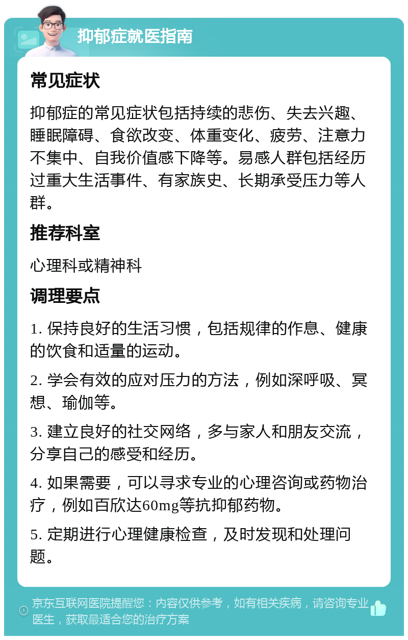 抑郁症就医指南 常见症状 抑郁症的常见症状包括持续的悲伤、失去兴趣、睡眠障碍、食欲改变、体重变化、疲劳、注意力不集中、自我价值感下降等。易感人群包括经历过重大生活事件、有家族史、长期承受压力等人群。 推荐科室 心理科或精神科 调理要点 1. 保持良好的生活习惯，包括规律的作息、健康的饮食和适量的运动。 2. 学会有效的应对压力的方法，例如深呼吸、冥想、瑜伽等。 3. 建立良好的社交网络，多与家人和朋友交流，分享自己的感受和经历。 4. 如果需要，可以寻求专业的心理咨询或药物治疗，例如百欣达60mg等抗抑郁药物。 5. 定期进行心理健康检查，及时发现和处理问题。