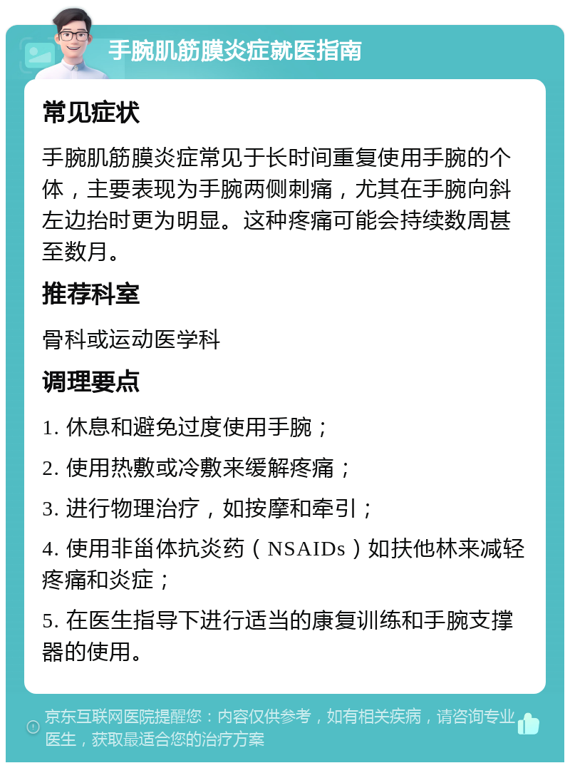 手腕肌筋膜炎症就医指南 常见症状 手腕肌筋膜炎症常见于长时间重复使用手腕的个体，主要表现为手腕两侧刺痛，尤其在手腕向斜左边抬时更为明显。这种疼痛可能会持续数周甚至数月。 推荐科室 骨科或运动医学科 调理要点 1. 休息和避免过度使用手腕； 2. 使用热敷或冷敷来缓解疼痛； 3. 进行物理治疗，如按摩和牵引； 4. 使用非甾体抗炎药（NSAIDs）如扶他林来减轻疼痛和炎症； 5. 在医生指导下进行适当的康复训练和手腕支撑器的使用。