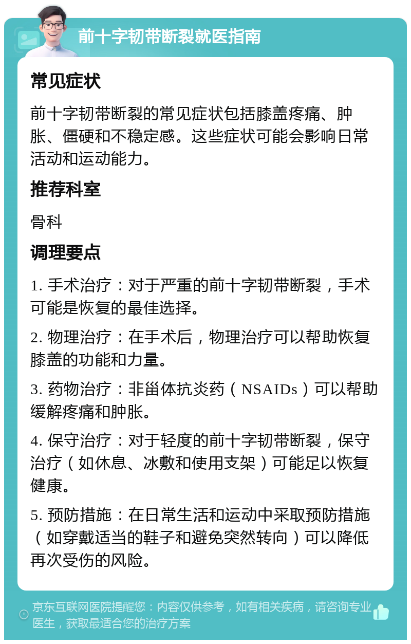 前十字韧带断裂就医指南 常见症状 前十字韧带断裂的常见症状包括膝盖疼痛、肿胀、僵硬和不稳定感。这些症状可能会影响日常活动和运动能力。 推荐科室 骨科 调理要点 1. 手术治疗：对于严重的前十字韧带断裂，手术可能是恢复的最佳选择。 2. 物理治疗：在手术后，物理治疗可以帮助恢复膝盖的功能和力量。 3. 药物治疗：非甾体抗炎药（NSAIDs）可以帮助缓解疼痛和肿胀。 4. 保守治疗：对于轻度的前十字韧带断裂，保守治疗（如休息、冰敷和使用支架）可能足以恢复健康。 5. 预防措施：在日常生活和运动中采取预防措施（如穿戴适当的鞋子和避免突然转向）可以降低再次受伤的风险。