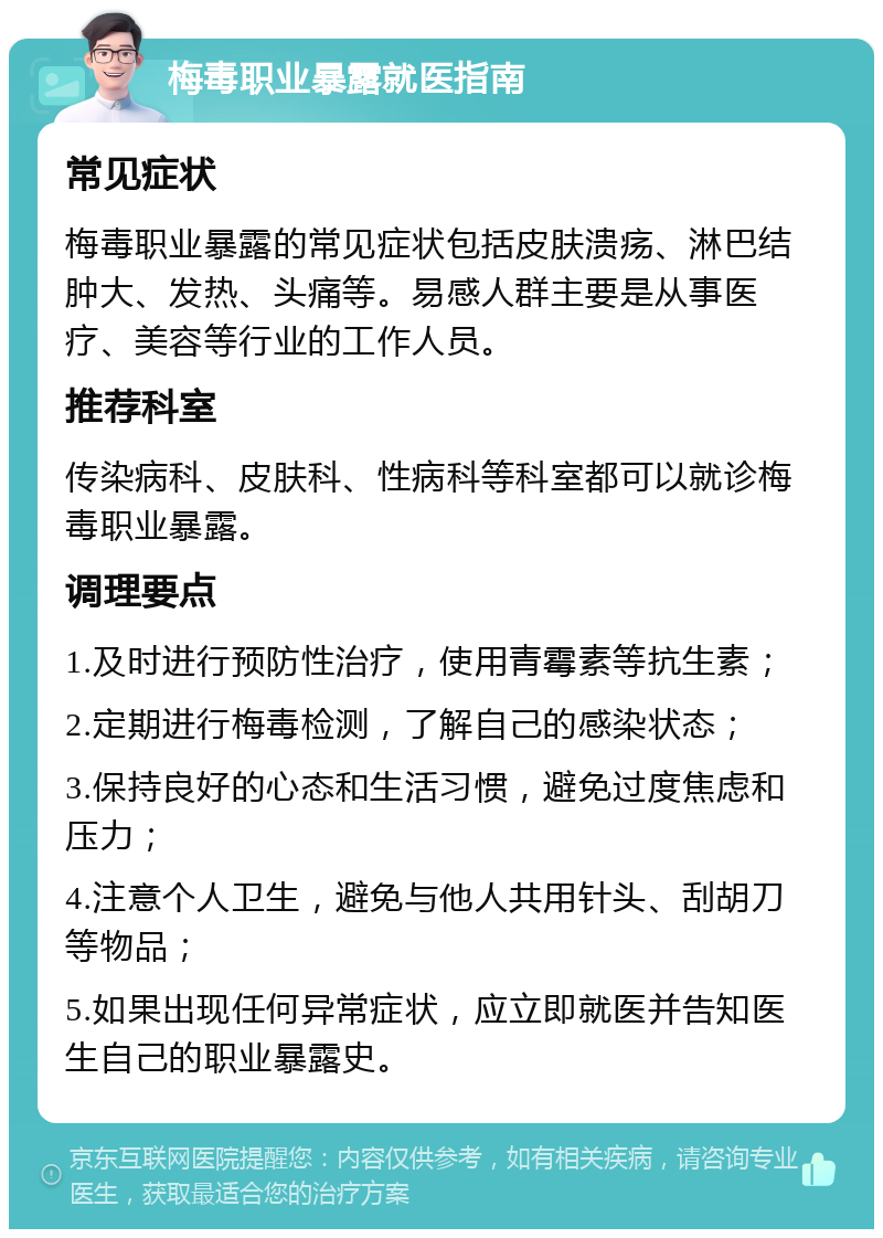 梅毒职业暴露就医指南 常见症状 梅毒职业暴露的常见症状包括皮肤溃疡、淋巴结肿大、发热、头痛等。易感人群主要是从事医疗、美容等行业的工作人员。 推荐科室 传染病科、皮肤科、性病科等科室都可以就诊梅毒职业暴露。 调理要点 1.及时进行预防性治疗，使用青霉素等抗生素； 2.定期进行梅毒检测，了解自己的感染状态； 3.保持良好的心态和生活习惯，避免过度焦虑和压力； 4.注意个人卫生，避免与他人共用针头、刮胡刀等物品； 5.如果出现任何异常症状，应立即就医并告知医生自己的职业暴露史。