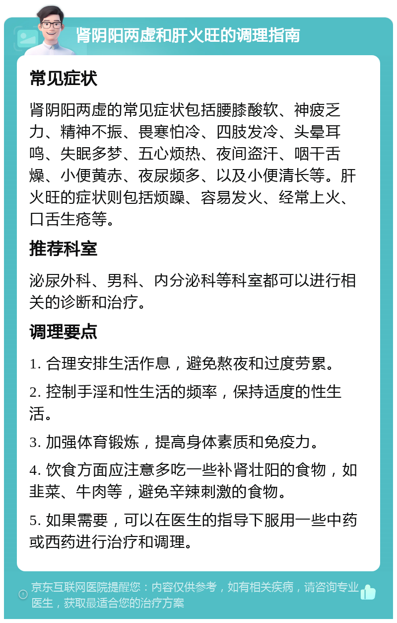 肾阴阳两虚和肝火旺的调理指南 常见症状 肾阴阳两虚的常见症状包括腰膝酸软、神疲乏力、精神不振、畏寒怕冷、四肢发冷、头晕耳鸣、失眠多梦、五心烦热、夜间盗汗、咽干舌燥、小便黄赤、夜尿频多、以及小便清长等。肝火旺的症状则包括烦躁、容易发火、经常上火、口舌生疮等。 推荐科室 泌尿外科、男科、内分泌科等科室都可以进行相关的诊断和治疗。 调理要点 1. 合理安排生活作息，避免熬夜和过度劳累。 2. 控制手淫和性生活的频率，保持适度的性生活。 3. 加强体育锻炼，提高身体素质和免疫力。 4. 饮食方面应注意多吃一些补肾壮阳的食物，如韭菜、牛肉等，避免辛辣刺激的食物。 5. 如果需要，可以在医生的指导下服用一些中药或西药进行治疗和调理。