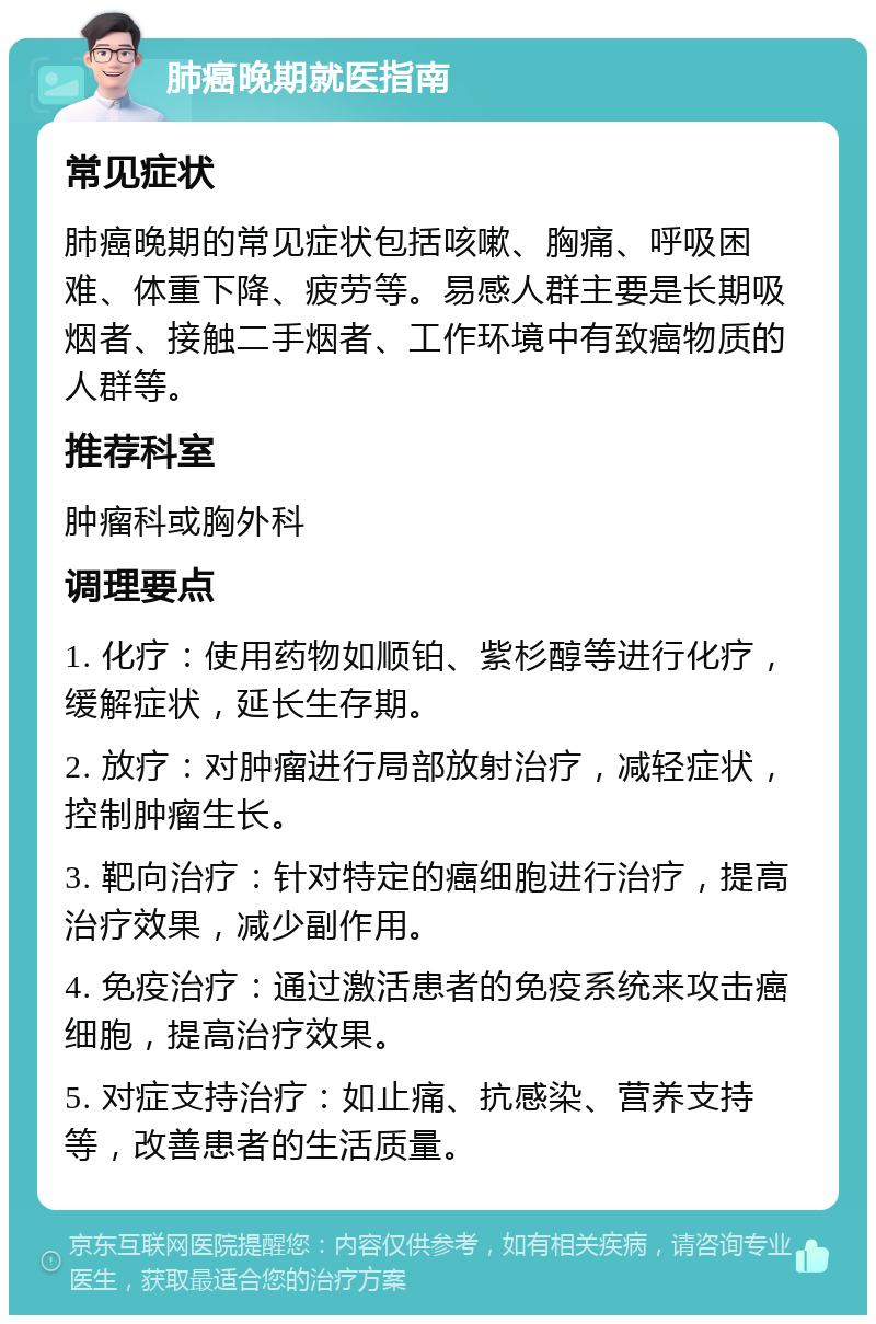 肺癌晚期就医指南 常见症状 肺癌晚期的常见症状包括咳嗽、胸痛、呼吸困难、体重下降、疲劳等。易感人群主要是长期吸烟者、接触二手烟者、工作环境中有致癌物质的人群等。 推荐科室 肿瘤科或胸外科 调理要点 1. 化疗：使用药物如顺铂、紫杉醇等进行化疗，缓解症状，延长生存期。 2. 放疗：对肿瘤进行局部放射治疗，减轻症状，控制肿瘤生长。 3. 靶向治疗：针对特定的癌细胞进行治疗，提高治疗效果，减少副作用。 4. 免疫治疗：通过激活患者的免疫系统来攻击癌细胞，提高治疗效果。 5. 对症支持治疗：如止痛、抗感染、营养支持等，改善患者的生活质量。