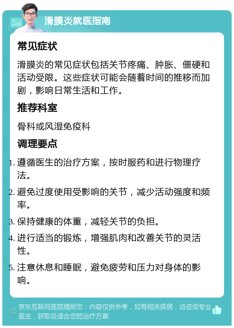 滑膜炎就医指南 常见症状 滑膜炎的常见症状包括关节疼痛、肿胀、僵硬和活动受限。这些症状可能会随着时间的推移而加剧，影响日常生活和工作。 推荐科室 骨科或风湿免疫科 调理要点 遵循医生的治疗方案，按时服药和进行物理疗法。 避免过度使用受影响的关节，减少活动强度和频率。 保持健康的体重，减轻关节的负担。 进行适当的锻炼，增强肌肉和改善关节的灵活性。 注意休息和睡眠，避免疲劳和压力对身体的影响。