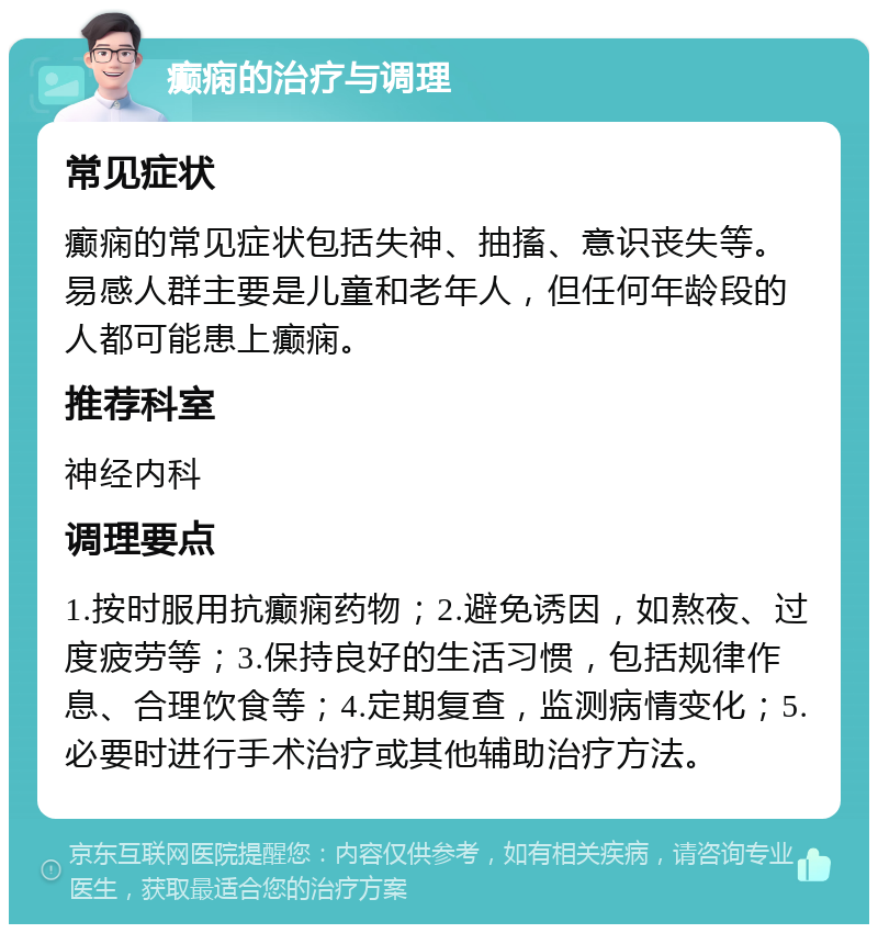 癫痫的治疗与调理 常见症状 癫痫的常见症状包括失神、抽搐、意识丧失等。易感人群主要是儿童和老年人，但任何年龄段的人都可能患上癫痫。 推荐科室 神经内科 调理要点 1.按时服用抗癫痫药物；2.避免诱因，如熬夜、过度疲劳等；3.保持良好的生活习惯，包括规律作息、合理饮食等；4.定期复查，监测病情变化；5.必要时进行手术治疗或其他辅助治疗方法。