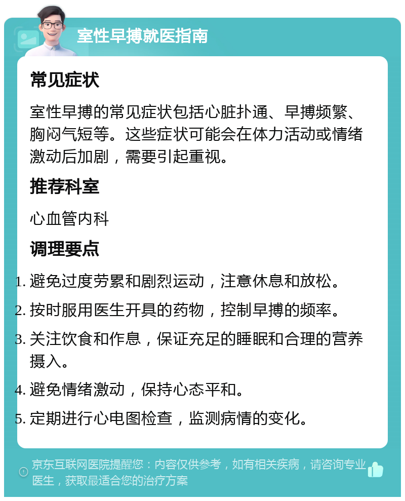 室性早搏就医指南 常见症状 室性早搏的常见症状包括心脏扑通、早搏频繁、胸闷气短等。这些症状可能会在体力活动或情绪激动后加剧，需要引起重视。 推荐科室 心血管内科 调理要点 避免过度劳累和剧烈运动，注意休息和放松。 按时服用医生开具的药物，控制早搏的频率。 关注饮食和作息，保证充足的睡眠和合理的营养摄入。 避免情绪激动，保持心态平和。 定期进行心电图检查，监测病情的变化。