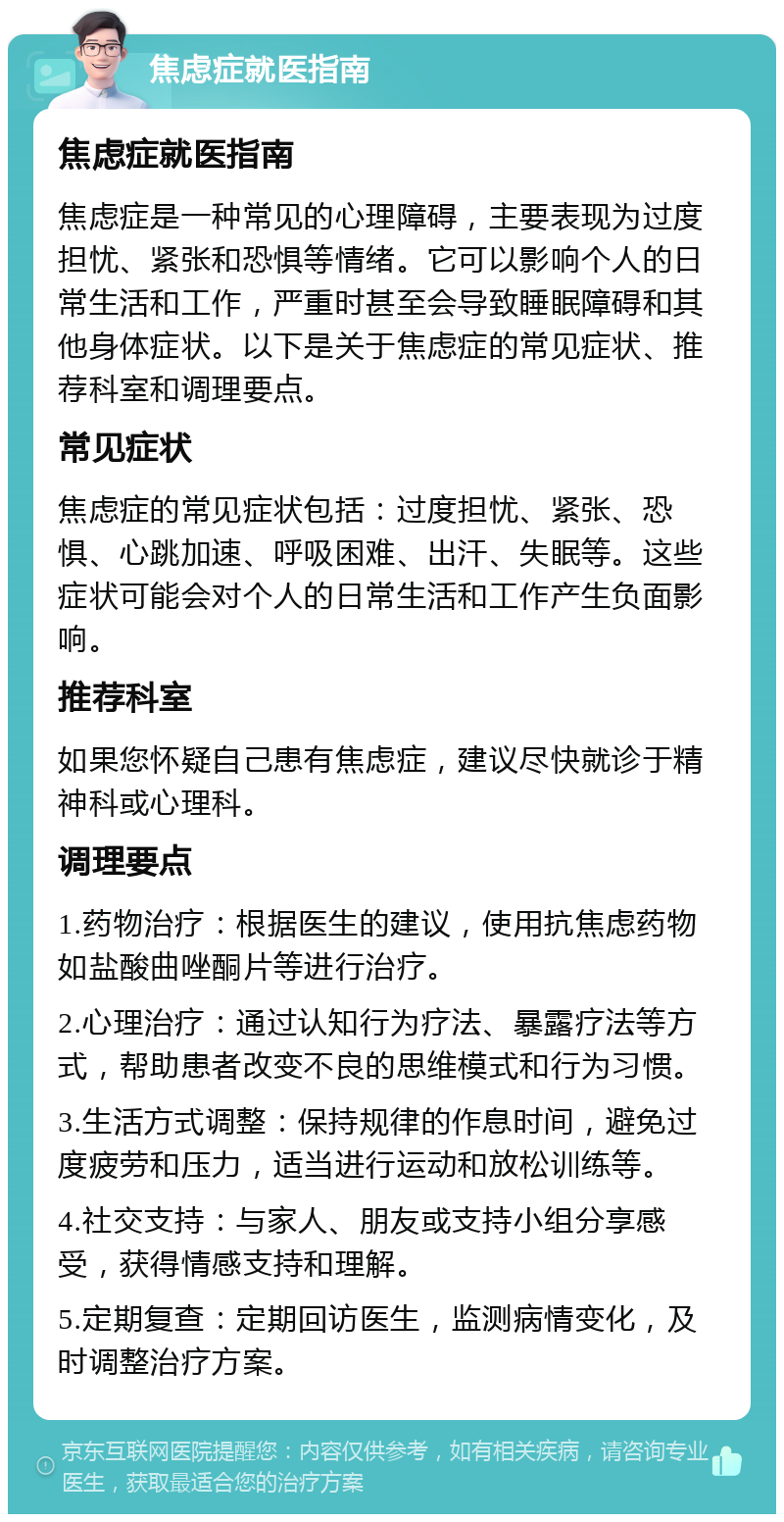 焦虑症就医指南 焦虑症就医指南 焦虑症是一种常见的心理障碍，主要表现为过度担忧、紧张和恐惧等情绪。它可以影响个人的日常生活和工作，严重时甚至会导致睡眠障碍和其他身体症状。以下是关于焦虑症的常见症状、推荐科室和调理要点。 常见症状 焦虑症的常见症状包括：过度担忧、紧张、恐惧、心跳加速、呼吸困难、出汗、失眠等。这些症状可能会对个人的日常生活和工作产生负面影响。 推荐科室 如果您怀疑自己患有焦虑症，建议尽快就诊于精神科或心理科。 调理要点 1.药物治疗：根据医生的建议，使用抗焦虑药物如盐酸曲唑酮片等进行治疗。 2.心理治疗：通过认知行为疗法、暴露疗法等方式，帮助患者改变不良的思维模式和行为习惯。 3.生活方式调整：保持规律的作息时间，避免过度疲劳和压力，适当进行运动和放松训练等。 4.社交支持：与家人、朋友或支持小组分享感受，获得情感支持和理解。 5.定期复查：定期回访医生，监测病情变化，及时调整治疗方案。